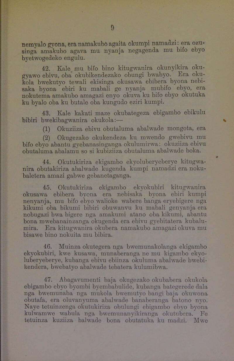 nemyalo gyona, eranamakubo agaita okumpi namadzi: era ozu- singa amakubo agava mu nyanja negagenda mu bifo ebyo byetwogedeko engulu. 42. Kale mu bifo bino kitugwanira okunyikira oku- gyawo ebivu, oba okubikendezako obungi bwabyo. Era oku- kola bwekutyo tewali ekisinga okusawa ebibera byona nebi- saka byona ebiri ku mabali ge nyanja mubifo ebyo, era nokutema amakubo amagazi enyo okuva ku bifo ebyo okutuka ku byalo oba ku butale oba kungudo eziri kumpi. 43. Kale kakati maze okubategeza ebigambo ebikulu bibiri bwekibagwanira okukola:— * (1) Okuziiza ebivu obutaluma abalwade mongota, era (2) Okugezako okukendeza ku mwendo gwebivu mu bifo ebyo abantu gyebanasinganga okulumirwa: okuziiza ebivu obutaluma abalamu so si kubiziiza obutaluma abalwade boka. 0 44. Okutukiriza ekigambo ekyoluberyeberye kitugwa- nira obutakiriza abalwade kugenda kumpi namadzi era noku- baletera amazi gabwe gebanetaganga. 45. Okutukiriza ekigambo ekyokubiri kitugwanira okusawa ebibera byona era nebisaka byona ebiri kumpi nenyanja, mu bifo ebyo walioke wabere banga eryebigere nga kikumi oba bikumi bibiri obuwanvu ku mabali genyanja era nobugazi bwa bigere nga amakumi atano oba kikumi, abantu bona mwebanainzanga okugenda era ebivu gyebitatera kubalu- mira. Era kitugwanira okubera namakubo amagazi okuva mu bisawe bino nokuita mu bibira. 46. Muinza okutegera nga bwemunakolanga ekigambo ekyokubiri, kwe kusawa, munaberanga ne mu kigambo ekyo- luberyeberye, kubanga ebivu ebiinza okuluma abalwade bwebi- kendera, bwebatyo abalwade tebatera kulumibwa. 47. Abagavumenti baja okugezako okubabera okukola ebigambo ebyo byombi byembabulide, kubanga bategerede dala nga bwemunaba nga mukola bwemutyo bangi baja okuwona obutafa, era oluvanyuma abalwade banaberanga batono nyo. Naye tetuinzenga okutukiriza obulungi ebigambo ebyo byona kulwamwe wabula nga bwemunanyikiranga okutubera. Fe tetuinza kuziiza balwade bona obutatuka ku madzi. Mwe