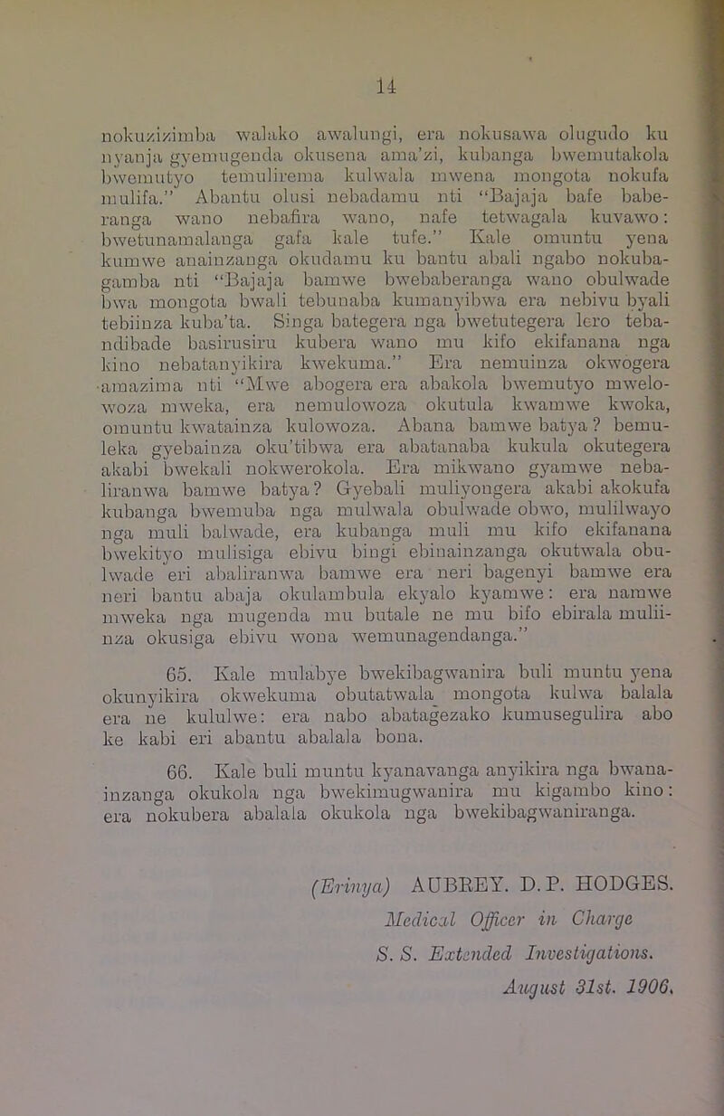 nokuzizimba walako awalungi, era nokusawa olugudo ku nyanja gyemugenda okusena ama’zi, kubanga bwemutakola bwemutyo temulirema kulwala mwena mongota nokufa mulifa.” Abantu olusi nebadamu nti “Bajaja bafe babe- ranga wano nebafira wano, nafe tetwagala kuvawo: bwetunamalanga gafa kale tufe.” Kale omuntu yena kumwe anainzanga okudamu ku bantu abali ngabo nokuba- gamba nti “Bajaja bamwe bwebaberanga wano obulwade bwa mongota bwali tebunaba kumanyibwa era nebivu byali tebiinza kuba’ta. Singa bategera nga bwetutegera lero teba- ndibade basirusiru kubera wano mu kifo ekifanana nga kino nebatanyikira kwekuma.” Era nemuinza okwogera •araazima nti “Mwe abogera era abakola bwemutyo mwelo- woza mweka, era nemulowoza okutula kwamwe kwoka, omuntu kwatainza kulowoza. Abana bamwe batya ? bernu- leka gyebainza oku’tibwa era abatanaba kukula okutegera akabi bwekali nokwerokola. Era mikwano gyamwe neba- liranwa bamwe batya ? Gyebali muliyongera akabi akokufa kubanga bwemuba nga mulwala obulwade obwo, mulilwayo nga muli baiwade, era kubanga muli mu kifo ekifanana bwekityo mulisiga ebivu bingi ebinainzanga okutwala obu- lwade 'eri abaliranwa bamwe era neri bagenyi bamwe era neri bantu abaja okulambula ekyalo kyamwe: era namwe mweka nga mugenda mu butale ne mu bifo ebirala mulii- nza okusiga ebivu wona wemunagendanga.” Go. Kale mulabye bwekibagwanira buli munfcu yena okunyikira okwekuma obutatwala mongota kulwa balala era ne kululwe: era nabo abatagezako kumusegulira abo ke kabi eri abantu abalala bona. 66. Kale buli muntu kyanavanga anyikira nga bwana- inzanga okukola nga bwekimugwanira mu kigambo kino: era nokubera abalala okukola nga bwekibagwaniranga. (Erinya) AUBREY. D. P. HODGES. Medical Officer in Charge S. S. Extended Investigations. August 31st. 1906.