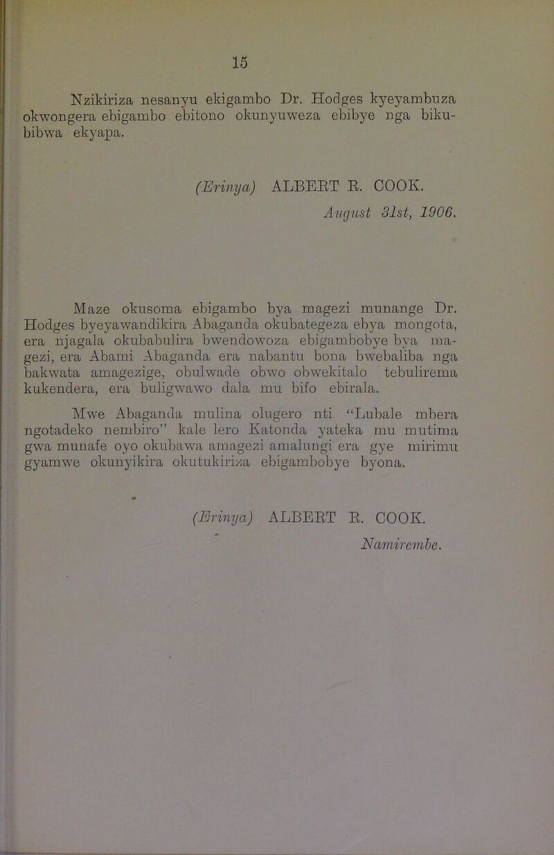 Nzikiriza nesanyu ekigambo Dr. Hodges kyeyambuza okwongera ebigambo ebitono okunyuweza ebibye nga biku- bibwa ekyapa. (Erinya) ALBERT R. COOK. Avgust 31st, 1906. Maze oknsoma ebigambo bya magezi munarige Dr. Hodges byeyawandikira Abaganda okubategeza ebya mongota, era njagala okubabulira bwendowoza ebigambobye bya 10a- gezi, era Abami Abaganda era nabantu bona bwebaliba nga bakwata amagezige, obulwade obwo obwekitalo tebulirema kukendera, era buligwawo dala mu bifo ebirala. Mwe Abaganda mulina olugero nti “Lubale mbera ngotadeko nembiro” kale lero Ivatonda yateka mu mutima gwa munafe oyo okubawa amagezi amalungi era gye mirimu gyamwe okunyikira okutukiriza ebigambobye byona. (Erinya) ALBERT R. COOK. Namircmbe.