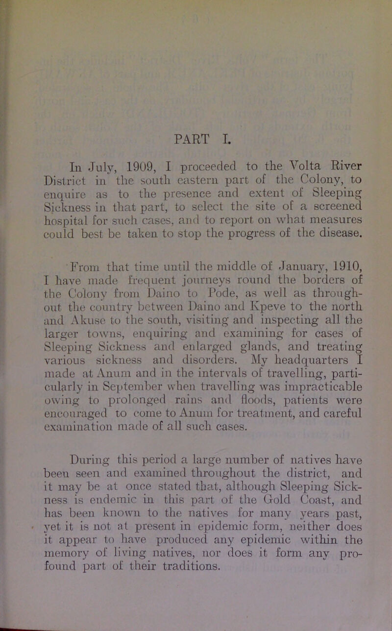 PART I. In July, 1909, I proceeded to the Volta River District in the south eastern part of the Colony, to enquire as to the presence and extent of Sleeping Sickness in that part, to select the site of a screened hospital for such cases, and to report on what measures could best be taken to stop the progress of the disease. From that time until the middle of January, 1910, I have made frequent journeys round the borders of the Colony from Daino to Rode, as well as through- out the country between J)aino and Kpeve to the north and Akuse to the south, visiting and inspecting all the larger towns, enquiring and examining for cases of Sleeping Sickness and enlarged glands, and treating various sickness and disorders. My headquarters I made at Annm and in the intervals of travelling, parti- cularly in September when travelling was impracticable owing to prolonged rains and floods, patients were encouraged to come to Anuin for treatment, and careful examination made of all such cases. During this period a large number of natives have been seen and examined throughout the district, and it may be at once stated tlmt, although Sleeping Sick- ness is endemic in this part of the Gold Coast, and has been known to the natives for many years past, • yet it is not at present in epidemic form, neither does it appear to have produced any epidemic within the memory of living natives, nor does it form any pro- found part of their traditions.