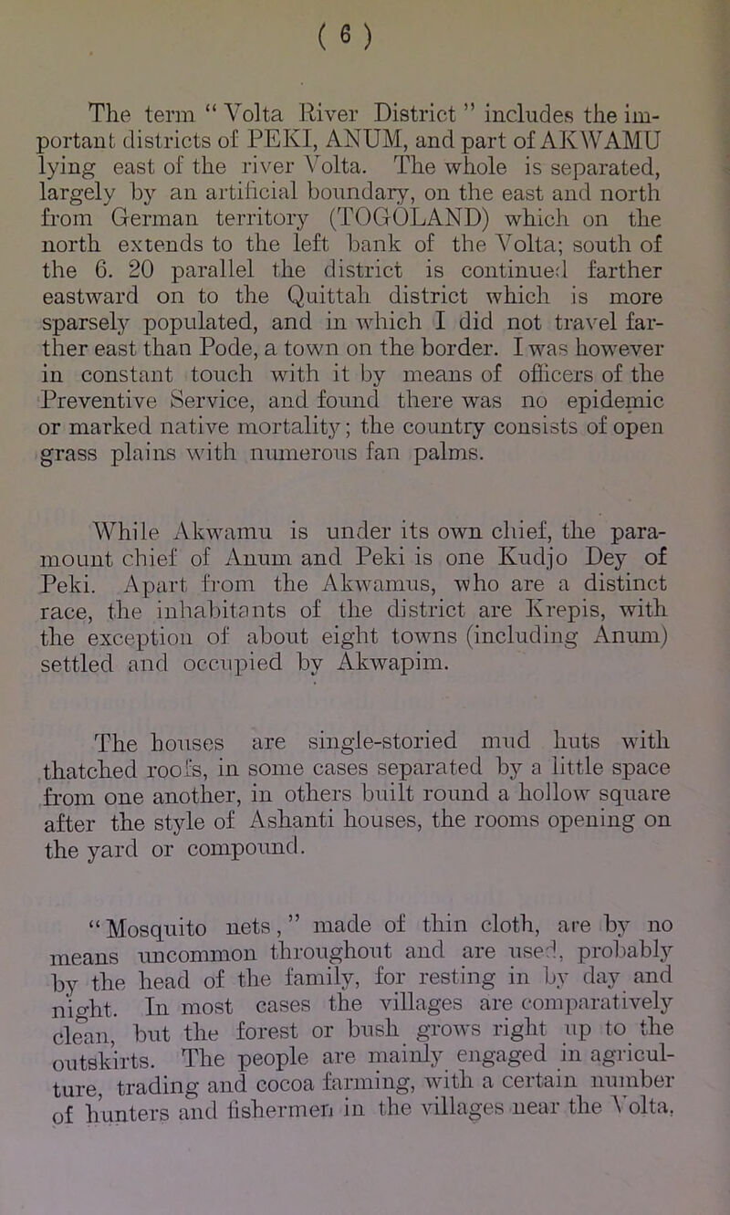 The term “ Volta River District ” includes the im- portant districts of PEKI, ANUM, and part of AKWAMU lying east of the river Volta. The whole is separated, largely by an artificial boundary, on the east and north from German territory (TOGOLAND) which on the north extends to the left bank of the A^olta; south of the 6. 20 parallel the district is continued farther eastward on to the Quittah district which is more sparsel}^ populated, and in which I did not travel far- ther east than Pode, a town on the border. I was however in constant touch with it by means of ofiicers of the Preventive Service, and found there was no epidemic or marked native mortalit}^; the country consists of open grass plains with nmnerous fan palms. While Akwamu is under its own chief, the para- mount chief of Anum and Peki is one Kudjo Dey of Peki. Apart from the Akwamus, who are a distinct race, the inhabitcints of the district are Krepis, with the exception of about eight towns (including Anum) settled and occupied by Akwapim. The houses are single-storied mud huts with .thatched roofs, in some cases separated by a little space from one another, in others built round a hollow square after the style of Ashanti houses, the rooms opening on the yard or compound. “Mosquito nets,” made of thin cloth, are by no means uncommon throughout and are userl, probably by the head of the family, for resting in by day and nio-ht. In most cases the villages are comparatively clSm, but the forest or bush grows right up to the outskirts. The people are mainly engaged in agricul- ture, trading and cocoa farming, with a certain number of hunters and iishermen in the villages near the A’olta,