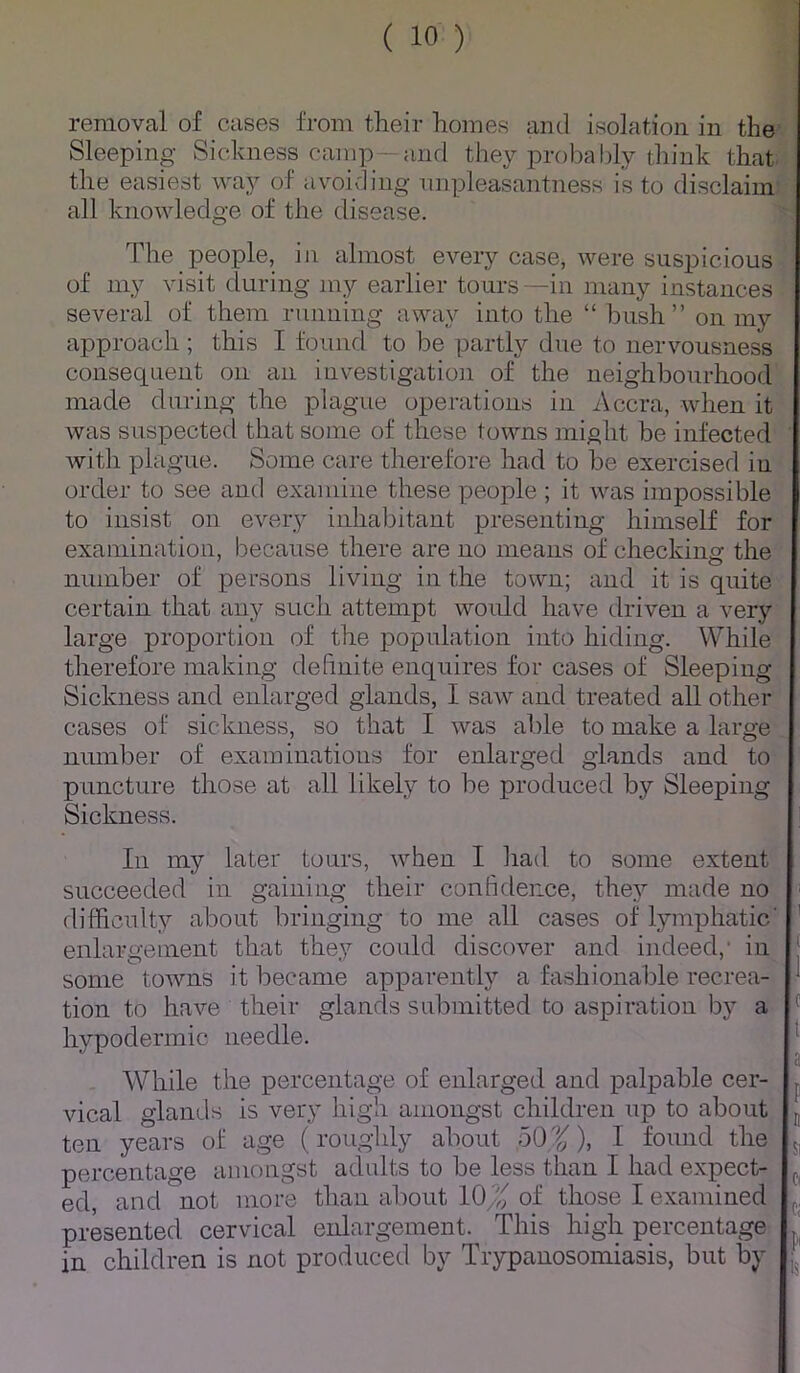 removal of cases from their homes and isolation in the Sleeping Sickness camp—and they probably think that the easiest way of avoivling unpleasantness is to disclaim all knowledge of the disease. The people, in almost every case, were suspicious of my visit during my earlier tours —in many instances several of them running away into the “ bush” on my approach ; this I founrl to be partly due to nervousness consequent on an investigatioii of the neighbourhood made during the plague operations in Accra, when it Avas suspected that some of these towns might be infected with plague. Some care therefore had to be exercised in order to see and examine these people ; it was impossible to insist on every inhabitant presenting himself for examination, because there are no means of checking the number of persons living in the town; and it is quite certain that any such attempt would have driven a very large proportion of the population into hiding. While therefore making definite enquires for cases of Sleeping Sickness and enlarged glands, I saw and treated all other cases of sickness, so that I was able to make a large number of examinations for enlarged glands and to puncture those at all likely to be produced by Sleeping Sickness. : In my later tours, when I had to some extent succeeded in gaining their confidence, they made no ■ difficulty about bringing to me all cases of lymphatic' ' enlargement that they could discover and indeed,’ in some toAvns it became apjiarently a fashionable recrea- tion to have their glands submitted to aspiration by a hypodermic needle. While the percentage of enlarged and palpable cer- vical glands is very high amongst children up to about ten years of age (roughly about 50'’^), I found the percentage amongst adults to be less than I had expect- ed, and not more than about 10/^; of those I examined presented cervical enlargement. This high percentage in children is not produced by Trypanosomiasis, but by