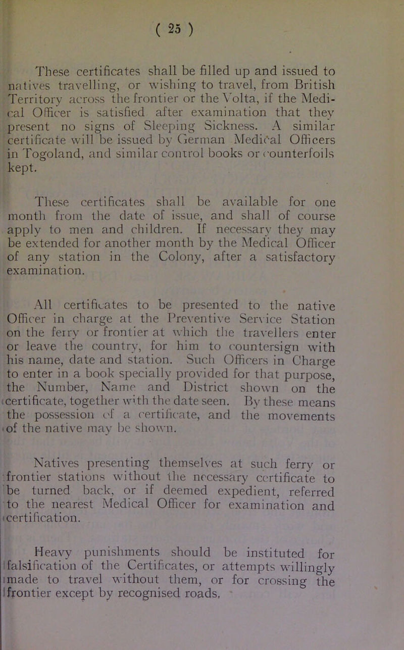 These certificates shall be filled up and issued to natives travelling, or wishing to travel, from British Territory across the frontier or the Volta, if the Medi- cal Officer is satisfied after examination that they present no signs of Sleeping Sickness. A similar certificate will be issued by German Medieval Officers in Togoland, and similar control books or c-ounterfoils kept. These certificates shall be available for one month from the date of issue, and shall of course apply to men and children. If necessary they may be extended for another month by the Medical Officer of any station in the Colony, after a satisfactory examination. All certificates to be presented to the native Officer in charge at the Preventive Ser\ ice Station on the ferry or frontier at which the travellers enter or leave the country, for him to countersign with his name, date and station. Such Officers in Charge to enter in a book specially provided for that purpose, the Number, Name and District shown on the (Certificate, together with the date seen. By these means the possession c'f a ('ertific-ate, and the movements • of the native may be shown. Natives presenting theinseh'es at such ferr}^ or frontier stations without the necessary certificate to be turned back, or if deemed expedient, referred to the nearest Medical Officer for examination and (certification. Heavy punishments should be instituted for I falsification of the Certificates, or attempts willingly I made to travel without them, or for crossing the I frontier except by recognised roads,