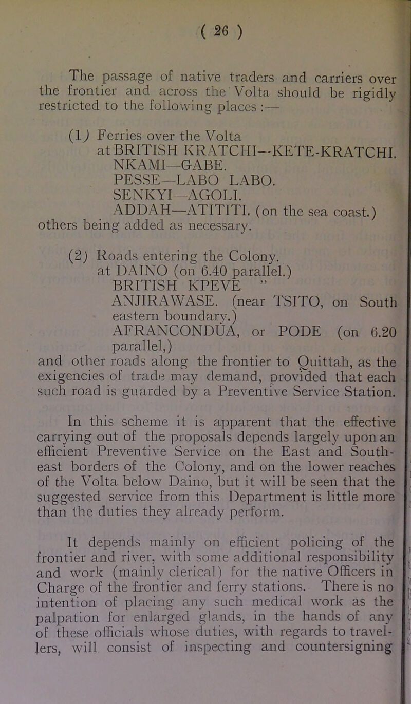 The passage of native traders and carriers over 1 the frontier and across the Volta should be rigidly] restricted to the following places :— J (IJ Ferries over the Volta at BRITISH KRATCHI-KETE-KRATCHI ' NKAMI—GABE. PESSE—LABO LABO. SENKYI—AGOLI. ADDAH—ATITITI. (on the sea coast.) others being added as necessary. (2) Roads entering the Colony, at DAINO (on 6.40 parallel.) BRITISH KPEVE ” ANJIRAWASE. (near TSITO, on South eastern boundary.) AFRANCONDUA, or PODE (on 6.20 parallel,) and other roads along the frontier to Ouittah, as the exigencies of trade may demand, provided that each such road is guarded by a Preventive Service Station. In this scheme it is apparent that the effective carrying out of the proposals depends largely upon an efficient Preventive Service on the East and South- east borders of the Colony, and on the lower reaches of the Volta below Daino, but it will be seen that the suggested service from this Department is little more than the duties they already perform. It depends mainly on efficient policing of the frontier and river, with some additional responsibility . and work (mainly clerical) for the native Officers in Charge of the frontier and ferry stations. There is no | intention of placing any such medical work as the l palpation for enlarged glands, in the hands of any J of these officials whose duties, with regards to travel- lers, will consist of inspecting and countersigning