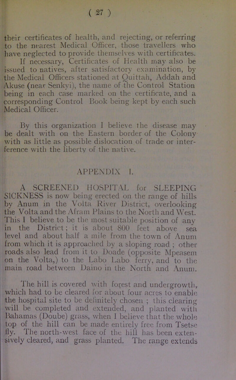 their certificates of health, and rejecting, or referring to the nearest Medical Officer, those travellers who have neglected to provide themselves with certificates. If necessary, Certificates of Health may also be issued to natives, after satisfactory examination, by the Medical Officers stationed at Ouittah, Addah and Akuse (near Senkyi), the name of the Control Station being in each case marked on the certificate, and a corresponding Control Book being kept by each such Medical Officer. By this organization I believe the disease may be dealt wdth on the Eastern border of the Colony with as little as possible dislocation of trade or inter- ference with the liberty of the nati\ e. APPENDIX 1. A SCREENED HOSPITAL for SLEEPING SICKNESS is now being erected on the range of hills by Anum in the Volta River District, overlooking the Volta and the Afram Plains to the North and West. This I believe to be the most suitable position of any in the District; it is about 800 feet above sea level and about half a mile from the town of Anum from which it is approached by a sloping road ; other roads also lead from it to Doade (opposite Mpeasem on the Volta,) to the Labo Labo ferry, and to the main road between Daino in the North and .\num. The hill is covered with forest and undergrowth,, which had to be cleared for about four acres to enable the hospital site to be definitely choseii ; this clearing will be completed and extended, and planted witli Bahamas (Doube) grass, when I believe that the whole top of the hill can be made entirely free from Tsetse fly. The north-west face of the hill has been exten- sively cleared, and grass planted. The range extends