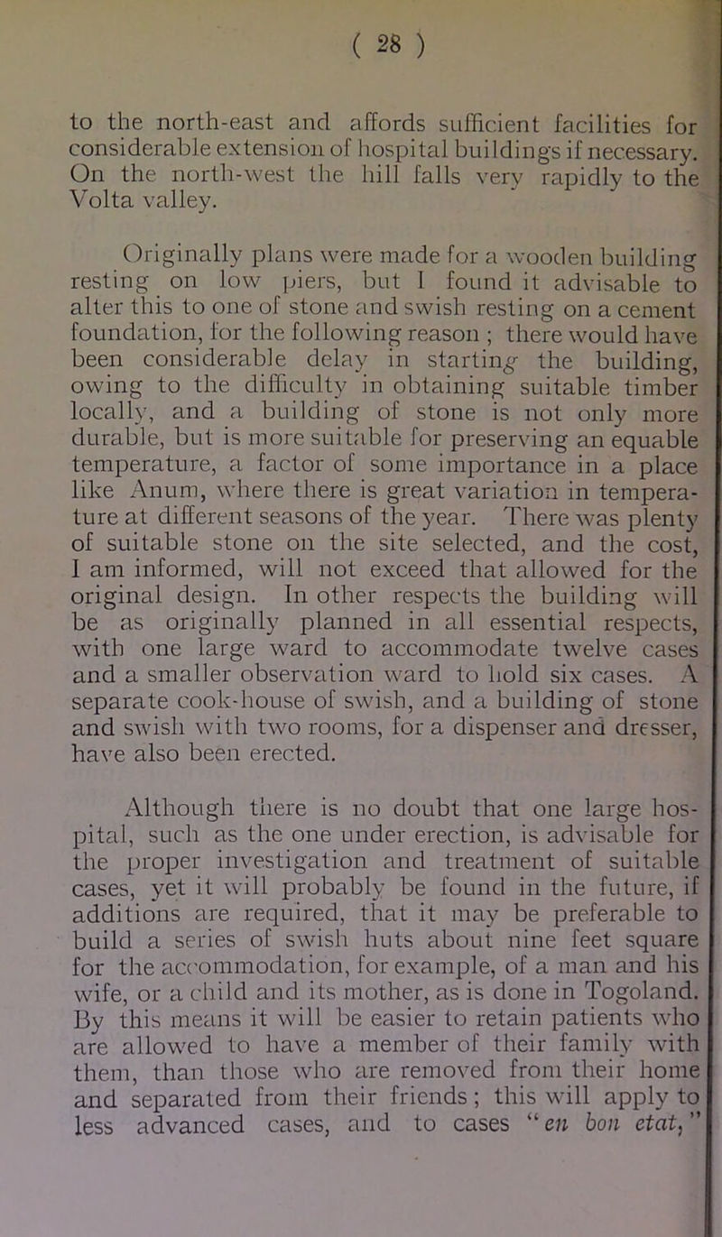 to the north-east and affords sufficient facilities for considerable extension of hospital buildings if necessary. On the north-west the hill falls very rapidly to the Volta valley. Originally plans were made for a wooden building resting on low piers, but 1 found it advisable to alter this to one of stone and swish resting on a cement foundation, for the following reason ; there would have been considerable delay in startin^^ the building, owing to the difficulty in obtaining suitable timber locally, and a building of stone is not only more durable, but is more suitable for preserving an equable temperature, a factor of some importance in a place like Anum, where there is great variation in tempera- ture at different seasons of the year. There was plenty of suitable stone on the site selected, and the cost, 1 am informed, will not exceed that allowed for the original design. In other respects the building will be as originally planned in all essential respects, with one large wmrd to accommodate twelve cases and a smaller observation ward to hold six cases. A separate cook-house of swdsh, and a building of stone and swish with two rooms, for a dispenser and dresser, have also been erected. Although there is no doubt that one large hos- pital, such as the one under erection, is advisable for the proper investigation and treatment of suitable cases, yet it will probably be found in the future, if additions are required, that it may be preferable to build a series of swish huts about nine feet square for the acc'ommodation, for example, of a man and his wife, or a child and its mother, as is done in Togoland. By this means it will be easier to retain patients wdio are allow^ed to have a member of their family with them, than those who are removed from their home and separated from their friends; this wdll apply to less advanced cases, and to cases “ en bon etat, ”