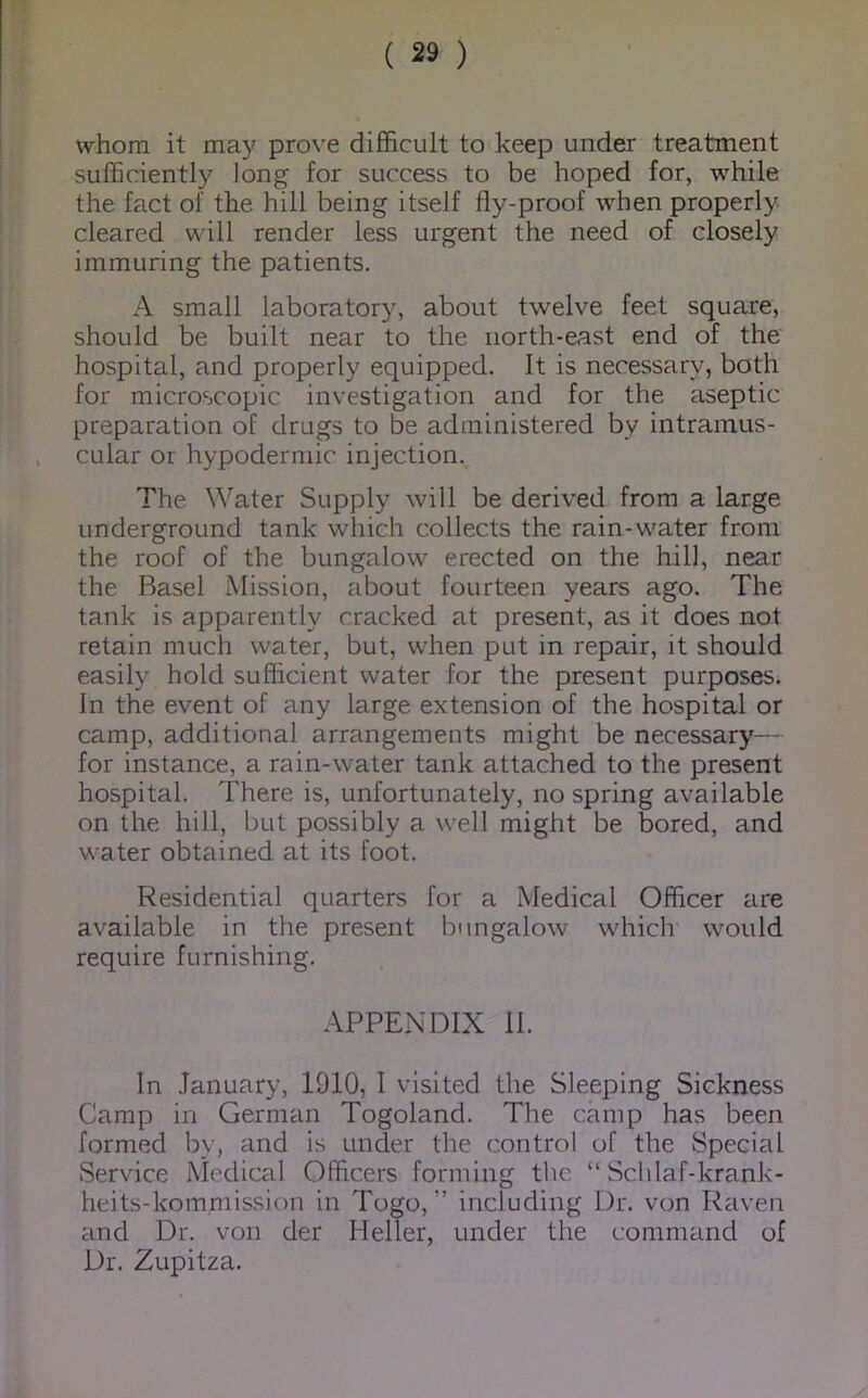 whom it may prove difficult to keep under treatment sufficiently long for success to be hoped for, while the fact of the hill being itself fly-proof when properly cleared will render less urgent the need of closely immuring the patients. A small laboratory, about twelve feet square, should be built near to the north-east end of the' hospital, and properly equipped. It is necessary, both for microscopic investigation and for the aseptic preparation of drugs to be administered by intramus- cular or hypodermic injection. The Water Supply will be derived from a large underground tank which collects the rain-water from the roof of the bungalow erected on the hill, near the Basel Mission, about fourteen years ago. The tank is apparently cracked at present, as it does not retain much water, but, when put in repair, it should easily hold sufficient water for the present purposes. In the event of any large extension of the hospital or camp, additional arrangements might be necessary— for instance, a rain-water tank attached to the present hospital. There is, unfortunately, no spring available on the hill, but possibly a well might be bored, and water obtained at its foot. Residential quarters for a Medical Officer are available in the present bungalow which would require furnishing. APPENDIX 11. In January, 1910, I visited the Sleeping Sickness Camp in German Togoland. The camp has been formed by, and is under the control of the Special Service Medical Officers forming the “ Sclilaf-krank- heits-kommission in Togo, ” including Dr. von Raven and Dr. von der Heller, under the command of Dr. Zupitza.