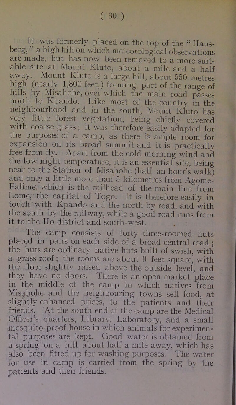 It was formerly placed on the top of the “ Haus- berg, a high hill on which meteorological observations are made, but has now been removed to a more suit- able site at Mount Kluto, about a mile and a half away. Mount Kluto is a large hill, about 550 metres high (nearly 1,800 feet,) forming part of the range of hills by M^isahohe, over which the main road passes north to Kpando. Like most of the country in the neighbourhood and in the south, Mount Kluto has very little forest vegetation, being chiefly covered with coarse grass; it was therefore easily adapted for the purposes of a camp, as there ife ample room for expansion on its broad summit and it is practically free from fly. Apart from the cold morning wind and the low night temperature, it is an essential site, being near to the Station of Misahohe (half an hour's walk) and only a little more than 5 kilometres from Agome- Palime, which is the railhead of the main line from Lome, the capital of Togo. It is therefore easily in touch with Kpando and the north by road, and with the south by the railway, while a good road runs from it to the Ho district and south-west. The camp consists of forty three-roomed huts placed in pairs on each side of a broad central road ; the huts are ordinary native huts built of swish, with a grass roof; the rooms are about 9 feet square, with the floor slightly raised above the outside level, and they have no doors. There is £in open market place in the middle of the camp in which natives from Misahohe and the neighbouring towns sell food, at slightly enhanced prices, to the patients and their friends. At the south end of the camp are the Medical Officer’s quarters, Library, Laboratory, and a small mosquito-proof house in which animals for experimen- tal purposes are kept. Good water is obtained from a spring on a hill about half a mile away, which has also been fitted up for washing purposes. The water for use in camp is carried from the spring by the patients and their friends.