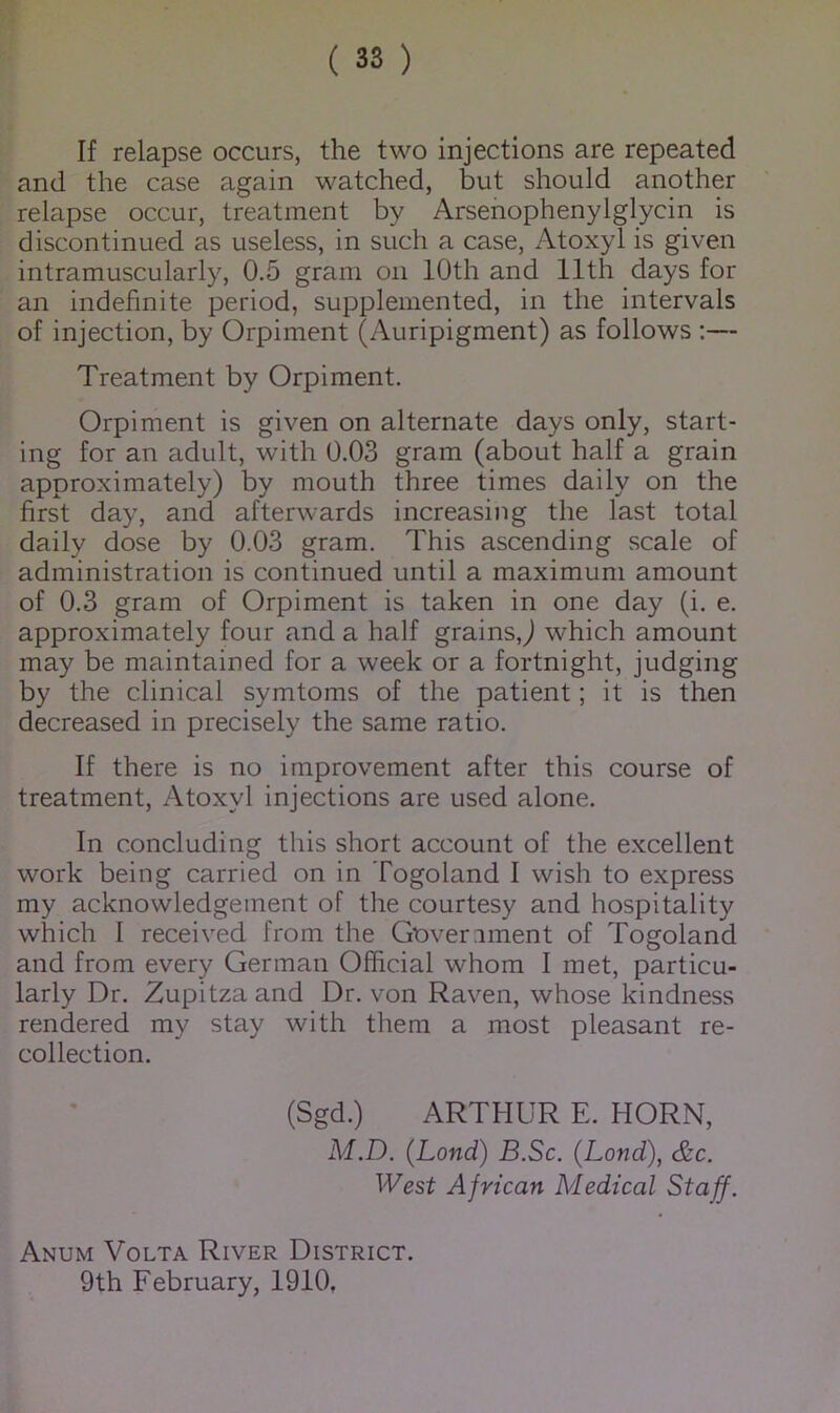 If relapse occurs, the two injections are repeated and the case again watched, but should another relapse occur, treatment by Arsenophenylglycin is discontinued as useless, in such a case, Atoxyl is given intramuscularly, 0.5 gram on 10th and 11th days for an indefinite period, supplemented, in the intervals of injection, by Orpiment (Auripigment) as follows :— Treatment by Orpiment. Orpiment is given on alternate days only, start- ing for an adult, with 0.03 gram (about half a grain approximately) by mouth three times daily on the first day, and afterwards increasing the last total daily dose by 0.03 gram. This ascending scale of administration is continued until a maximum amount of 0.3 gram of Orpiment is taken in one day (i. e. approximately four and a half grains,j which amount may be maintained for a week or a fortnight, judging by the clinical symtoms of the patient; it is then decreased in precisely the same ratio. If there is no improvement after this course of treatment, Atoxyl injections are used alone. In concluding this short account of the excellent work being carried on in Togoland I wish to express my acknowledgement of the courtesy and hospitality which I received from the Coveriment of Togoland and from every German Official whom I met, particu- larly Dr. Zupitza and Dr. von Raven, whose kindness rendered my stay with them a most pleasant re- collection. (Sgd.) ARTHUR E. HORN, M.D. (Lond) B.Sc. {Land), &c. West African Medical Staff. Anum Volta River District. 9th February, 1910,