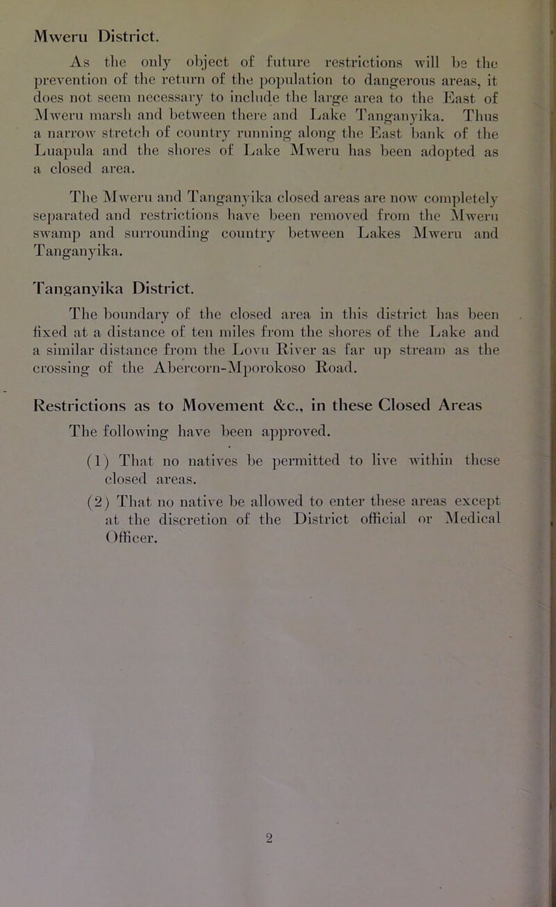 As the only object of future restrictions will be the prevention of the return of the population to dangerous areas, it does not seem necessary to include the large area to the I’bast of Mweru marsh and between there and Lake Tanganyika. Thus a narrow sti'ctch of country running along the East bank of the Luapula and the shores of Lake Mweru has been adopted as a closed area. The ^^weru and Tanganyika closed areas are now completely separated and restrictions have been removed from tbe Mweru swamp and surrounding country between Lakes Mweru and T angany ika. Tanganyika District. The boundary of the closed area in this district has been fixed at a distance of ten miles from the shores of the Lake and a similar distance fi’om the Lovu River as far up stream as the crossing of the Abercorn-Mporokoso Road. Restrictions as to Movement &c., in these Closed Areas The following have been approved. (1) That no natives be permitted to live within these closed areas. (2) That no native be alloAved to enter these areas except at the discretion of the District official or Medical (ffficer.