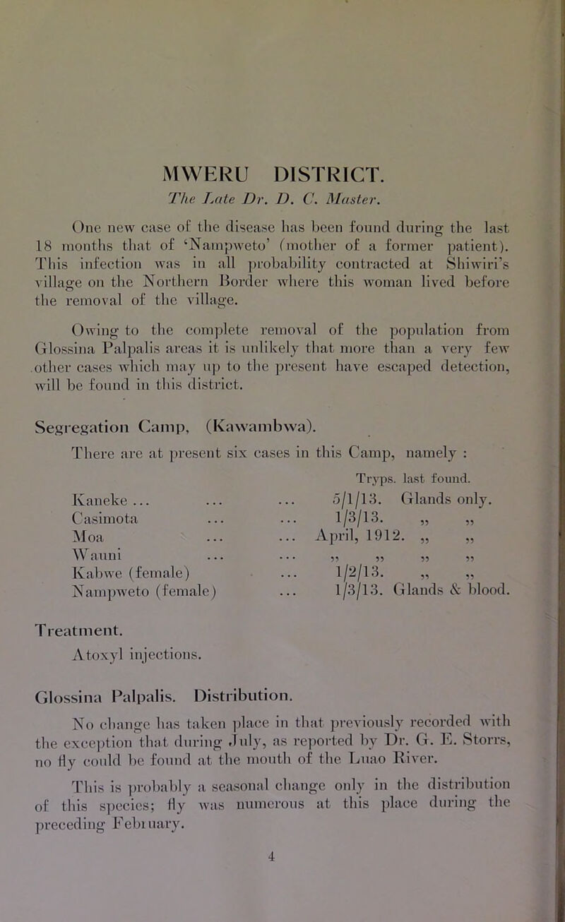 The Late Dr. D. C. Muster. One new case ot' tlie disease has been found during: the last 18 inontlis that of ‘Nanipweto’ {'mother of a former patient). This infection was in all j)robability contracted at Shiwiri’s village on the Northern Border where this Avoman lived before the removal of the village. Owing to the com])lete removal of the population from (ilossina Palpalis areas it is unlikely that more than a very feAv .other cases Avhich may up to the present have escaped detection, Avill be found in this district. Segregation Camp, (Kawambwa). There are at present six cases in this Camp, namely : Kaneke ... Casimota Moa Wauni Kal)we (female) Namjnveto (female) Treatment. Atoxyl injections. Tryps. last foimd. 5/1/13. Glands only. 1/3/13. April, 1912. „ „ 99 99 99 99 1/2/13. „ 1/3/13. Glands & blood. Glossina Palpalis. Distribution. No change has taken ])lace in that ])revionsly recorded Avith the exception that during didy, as reported by Dr. G. E. Storrs, no Hy could be found at the mouth of the Luao River. This is ])robably a seasonal change oidy in the distribution of this s])ccies; fly Avas numei-ous at this place during the preceding Eebiuary.