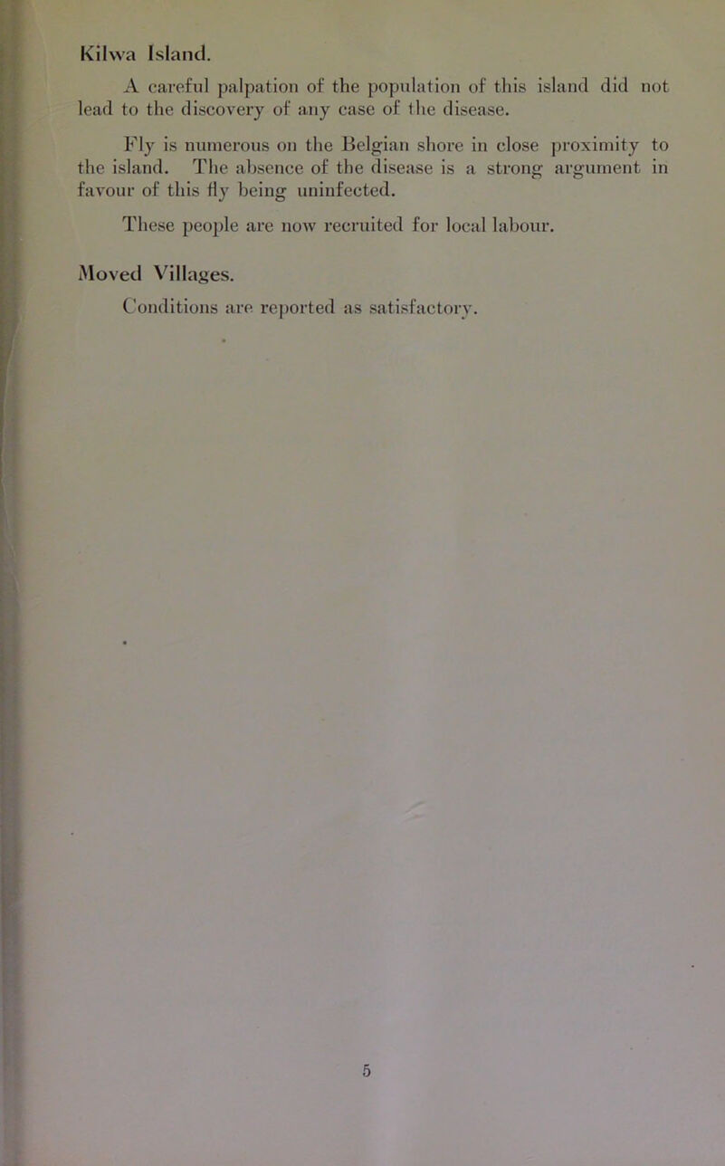Kilwa Island. A careful palpation of the population of this island did not lead to the discovery of any case of the disease. Fly is numerous on the Belgian shore in close proximity to the island. The absence of the disease is a strong argument in favour of this fly being uninfected. These people are uoav recruited for local labour. Moved Villages. Conditions are reported as satisfactory.
