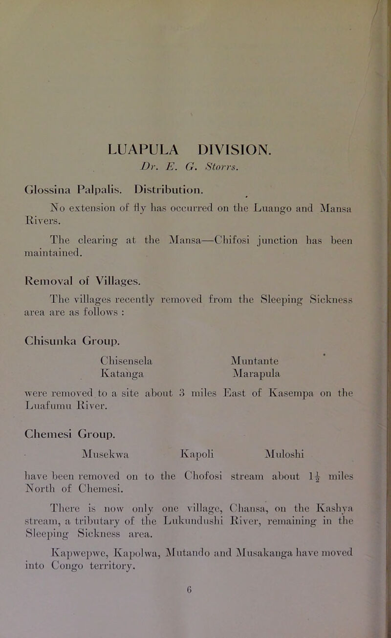 LUAPULA DIVISION. Dr. E. G. Storrs. (jlossina Palpalis. Distribution. No extension of fly lias occuiTed on tlie Luango and Mansa Rivers. Tlie clearing at the Mansa—Chifosi junction has been maintained. Removal of Villages. The villages recently removed from the Sleeping Sickness area are as follows : Chisunka Group. Chisensela Muntante Katanga iMarapula were removed to a site about 3 miles East of Kasempa on the Luafumu River. Chemesi Group. jNIusekwa Kapoli iNIidoshi have been removed on to the Chofosi stream about miles North of Chemesi. There is now only one village, Chansa, on the Kashva stream, a ti'ibutary of the Lukundushi River, i-emaining in the Sleeping Sickness area. Ka])wepwc, Kajiolwa, Mutando and iNlusakanga have moved into Congo territory.