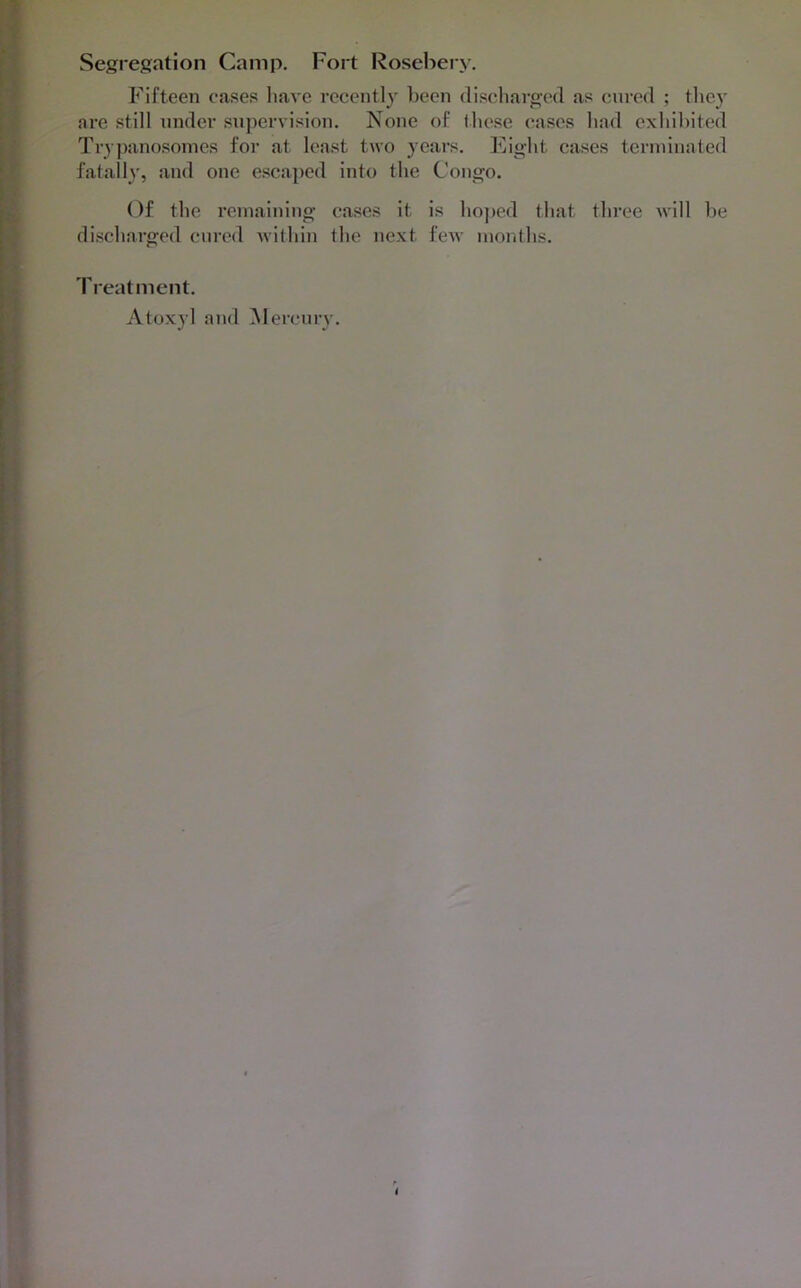 Segregation Camp. Fort l^osebery. Fifteen eases liave recently been discharged as cured ; they are still under supervision. None of these cases had cxhihited Try])anosomes for at least two }ears. Fight cases terininated fatally, and one escaped into the Congo. Of the I’eiuainiug cases it is lioj)ed that three will he discharged cured within the ue.xt few months. Treatment. Atoxyl and iNlercury. I