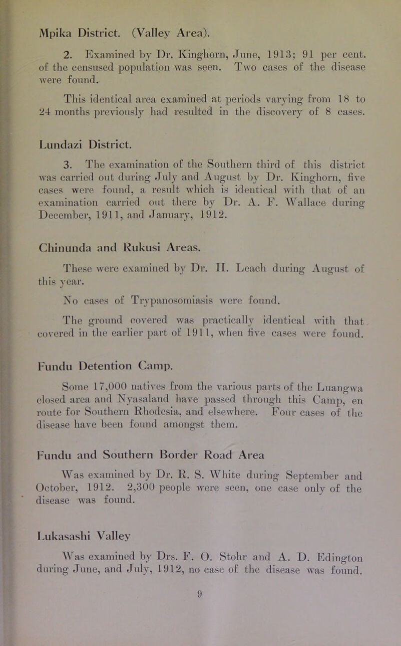 Mpika District. (Valley Area). 2. Examined by Dr. King-horn, June, 1913; 91 per cent, of the ccnsirsed population was seen. Two cases of the disease were found. This identical area examined at periods varying from 18 to 24 months previously had resulted in the discovery of 8 cases. Lunda/.i District. 3. The examination of the Southern third of this district was carried out during July and August l)y Dr. Kinghorn, five cases were found, a result which is identical with that of an examination carried out there hv Dr. A. F. Wallace durino- o Decemher, 1911, and tianuary, 1912. Chinunda and Rukusi Areas. These were examined hy Dr. II. Leach daring August of this year. No cases of Try])anosomiasis Avere found. The ground covered was practically identical with that covered in the earlier ])art of 1911, when five cases were found. Fundu Detention Camp. Some 17,000 natives from the various parts of the Luangwa closed area and Nyasaland have passed through this Camp, en route for Southern Rhodesia, and elsewhere. Four cases of the disease have heen found amongst them. Fundu and Southern Border Road Area Was examined hy Dr. R. S. White during Septemher and Octoher, 1912. 2,300 people were seen, one case only of the disease was found. Lukasashi Valley Was examined hy Drs. F. (). Stohr and A. D. Edington during June, and July, 1912, no case of the disease Avas found.