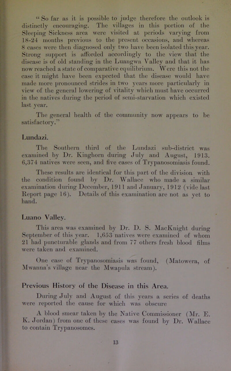 II “ So far as it Is possible to judge therefore tlie outlook is I distinctly encouraging. The villages in this portion of the ' Sleeping Sickness area were visited at periods varying from 1 18-24 months previous to the present occasions, and whereas [ 8 cases were then diagnosed only two have been isolated this year. [ Strong support is afforded accordingly to the view that the ^ disease is of old standing in the Luangwa Valley and that it has i now reached a state of comparative ecpiilihrinm. Were this not the I case it might have been exj)ccted that the disease would have I made more ])ronounccd strides in two ycai’s more ]>articularly in I view of the genei’al lowering of vitality which must have occurred I in the natives during the period of semi-staiwation which existed I last year. 5 The general health of the community now appears to he i satisfactory.” Luiiclazi. The Southern third of the Lundazi sub-district was examined by Dr. Kinghorn during July and August, 1913. j 6,374 natives were seen, and five cases of Trypanosomiasis found. '• These results are identical for this part of the division with the condition found by Dr. Wallace who made a similar examination during December, 1911 and .lanuary, 1912 (vide last 'v Report page 16). Details of this examination are not as yet to X hand. ‘C Luano Valiev. ‘ . ' This area was examined by Dr. D. S. MacKnight during > September of this year. 1,653 natives were examined of whom i 21 had puncturable glands and from 77 others fresh blood films j were taken and examined. (i One case of Tryj)anosomiasis was found, (Matowera, of ij iNlwanna’s village near the Mwapula stream). i r Previous History of the Disease in this Area. During July and August of this years a series of deaths L were reported the cause for which was obscure ^ A blood smear taken by the Native Commissioner (Mr. E. > K. Jordan) from one of these cases was found by Dr. Wallace to contain Trypanosomes.