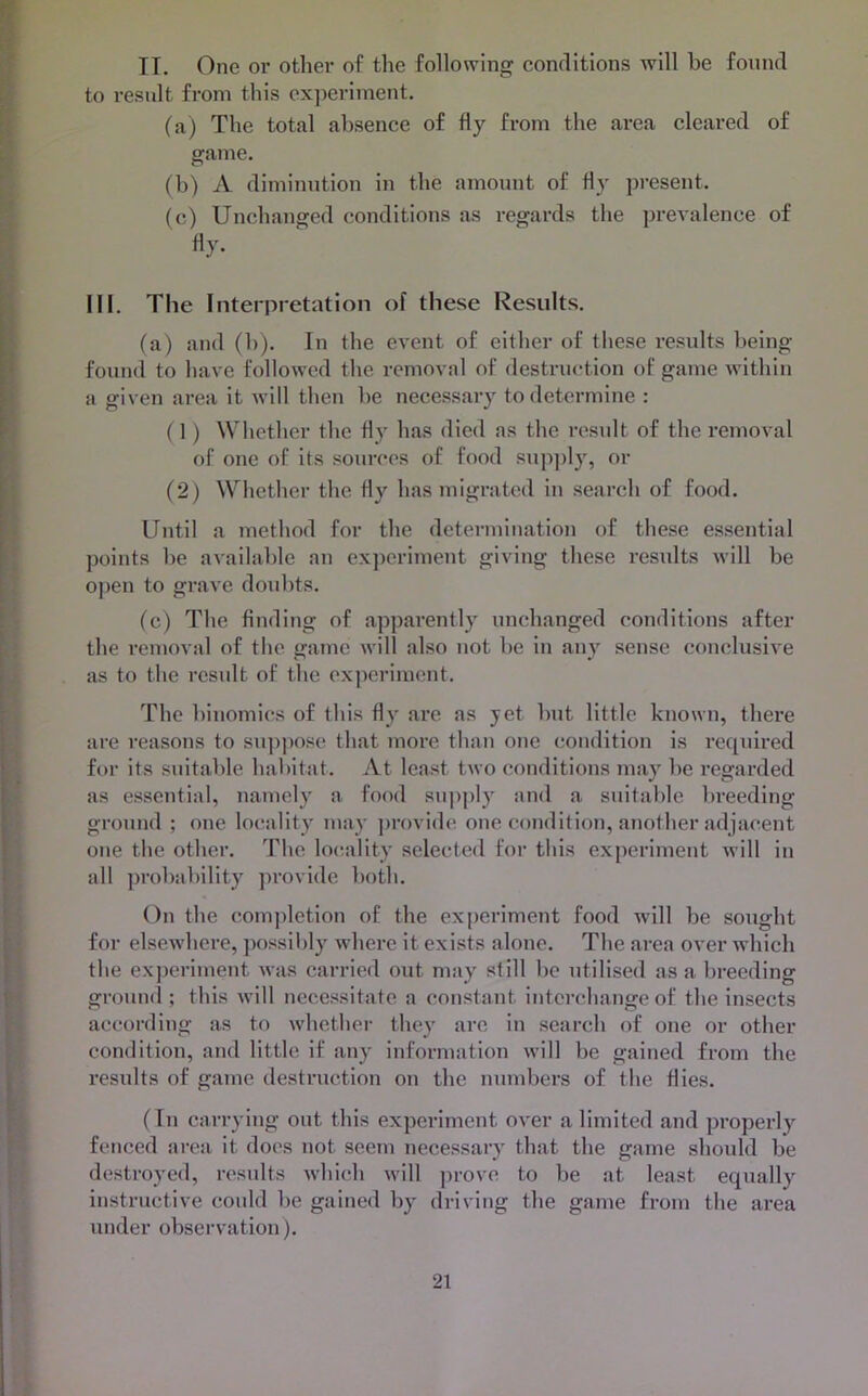 IT. One or other of the following conditions will be found to result from this experiment. (a) The total absence of fly from the area cleared of game. (b) A diminution in the amount of fly present. (c) Unchanged conditions as regards the prevalence of fly. III. The Interpretatiori of these Results. (a) and (b). In the event of either of these results being found to have followed the removal of destruction t)f game within a given area it Avill then be necessary to determine : (1) Whether the fly has died as the result of the removal of one of its sources of food supply, or (2) Whether the Hy has migrated in search of food. Until a method for the determination of these essential points be available an experiment giving these results will be o])en to grave doubts. (c) The finding of apparently unchanged conditions after the removal of the game will also not be in any sense conclusive as to the result of the experiment. The binomics of this fly arc as jet but little known, there are reasons to suppose that more than one condition is required for its suitable habitat. At least two conditions may be regarded as essential, namely a food supply and a suitable breeding ground ; one locality may ])rovide one condition, another adjacent one the other. The lo(;ality selected for this experiment will in all probability provide both. On the comjdetion of the experiment food will be sought for elsewhere, possildy where it exists alone. The area over which the exjjeriment was carried out may still be utilised as a breeding ground ; this will necessitate a constant interchange of the insects according as to whether they arc in search of one or other condition, and little if any information will be gained from the results of game destruction on the numbers of the flies. (In carrying out this experiment over a limited and properly^ fenced area it does not seem necessary that the game should be destroyed, results whi(di will prove to be at least equally^ instructive could be gained by driving the game from the area under observation).