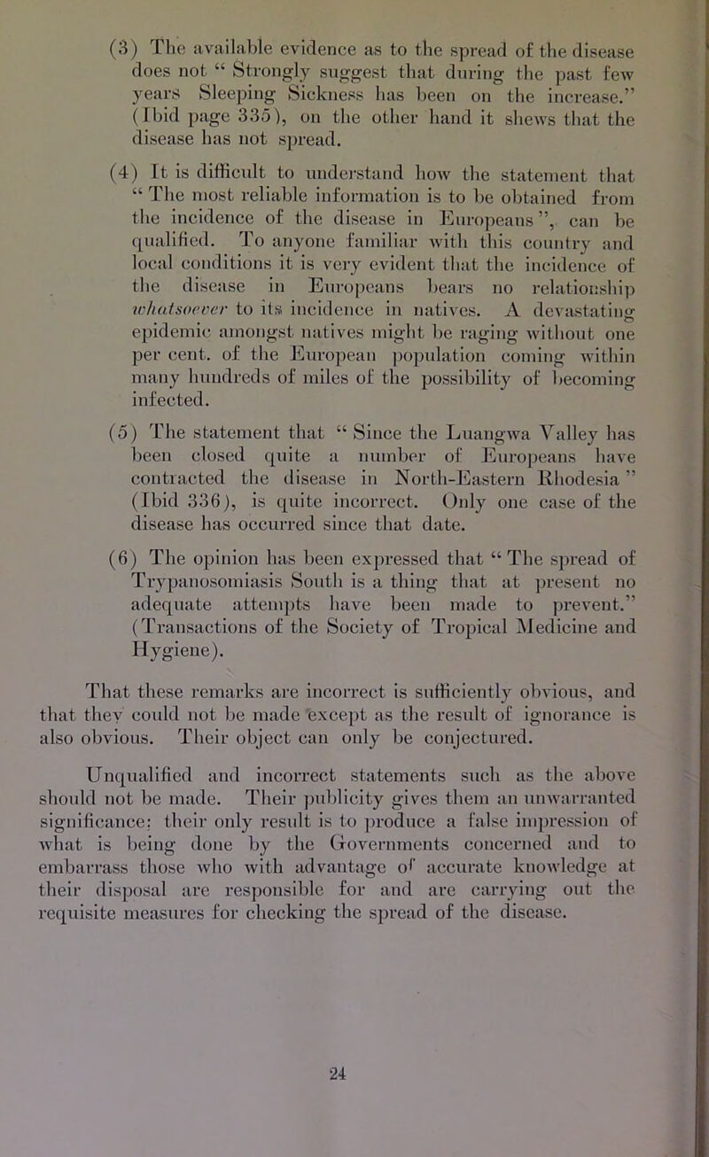 (3) The available evidence as to the spread of the disease does not “ Strongly suggest that during the past few years Sleeping Sickness has been on the increase.” (Ibid page 335), on the other hand it shews that the disease has not spread. (4) It is difficult to understand how the statement that “ The most reliable infoi-mation is to be obtained from the incidence of the disease in liuropeans ”, can be qualified. To anyone familiar with this country and local conditions it is very evident that the incidence of the disease in Europeans bears no relationship whatsoever to its incidence in natives. A devastating epidemic amongst natives might lie raging wdthout one per cent, of the European population coming wdthin many hundreds of miles of the possibility of becoming infected. (5) The statement that “ Since the Luangwa Valley has been closed quite a number of Europeans have contracted the disease in North-Eastern Rhodesia ” (Ibid 336), is quite incorrect. Only one case of the disease has occurred since that date. (6) The opinion has been expressed that “ The spread of Trypanosomiasis South is a thing that at jiresent no adequate attenqits have been made to prevent.” (Transactions of the Society of Tropical iMedicine and Hygiene). That these remarks are incorrect is sufficiently obvious, and that they could not be made 'except as the result of ignorance is also obvious. Their object can only be conjectured. Unqualified and incorrect statements such as the above should not be made. Their ])iibllcity gives them an iinwarranted significance,: their only result is to produce a false impression of what is being done by the Governments concerned and to embarrass those who with advantage of accurate knowledge at their disposal are responsible for and are carrying out the requisite measures for checking the spread of the disease.