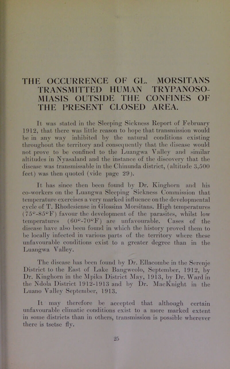 THK OCCLIRRKNCR OP GP. MORSITANS TRANSMITTPD HUMAN TRYPANOSO- MIASIS OUTSIDP TUP CONPINPS OP THP PRPSRNT CLOSPD ARPA. It was stated in tlie Sleeping Sickness Rejiort of February 1912, that there was little reason to hojie that transniission would he in any way iidiihited hy the natural conditions existing throughout the territory and consciiuently that the disease woidd not prove to he confined to the Luangwa Valley and similar altitudes in Nyasaland and the instance of the discovery that the disease was transinissahle in the Chinunda district, (altitude 3,500 feet) was then cjiioted (vide page 29). It has since then been found hy Dr. Kinghorn and his co-workers on the Luangwa Sleejiing Sickness (-’oniniission that temperature exercises a very marked influence on the developmental cycle of T. Rhodesiense in (ilossina Morsitans. High tem])eratures (75®-H5'^F) favour the development of the ])arasitcs, whilst low temperatures (()0'^-70'-’F) are unfavourable. Cases of the disease have also heen found in which the history proved them to he locally infected in various parts of the territory where these unfavourable conditions exist to a greater degree than in the Luangwa Valley. The disease has heen found hy Dr. Fllacomhe in the Serenje District to the 3'kist of Lake Bangweolo, September, 1912, hy Dr. Kinghorn in the H])ika District May, 1913, by Dr. Ward in the Ndola District 1912-1913 and hy Dr. MacKnight in the Luano Valley September, 1913. It may therefore he accepted that although certain unfavourable climatic conditions exist to a more marked extent in some districts than in others, transmission is possible Avherever there is tsetse fly.