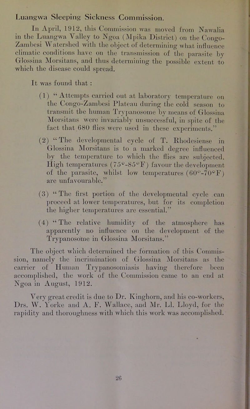 Luaiiswa Sleeping Sickness Coni mission. In April, 1912, this Cornniission was moved from Nawalia in the Luangwa Valley to Ngoa (Mpika District) on the Congo- Zamhesi Watershed with the object of determining wliat influence climatic conditions have on the transmission of the parasite l)y Glossina jNJorsitans, and thus determining the possible extent to which the disease could spread. It was found that : (1) “ Attempts carried out at laboratory temjieratnre on the Congo-Zamhesi Plateau during the cold season to transmit the human Trypanosome by means of Glossina ^Jorsitans ivere invariably unsuccessful, in S])ite of the fact that 680 flies were used in these experiments.” (2) “The developmental cycle of T. Rhodesiense in Glossina Morsitans is to a marked degree influenced by the temperature to which the flies are subjected. High temperatures (7o'^-8u'^F) favour the development of the parasite, whilst low temperatures (60^’-70®F) are unfavourable.” (3) “ The flrst portion of the developmental cycle can proceed at lower temperatm-es, but for its completion the higher temperatures are essential.” (4) “The relative humidity of the atmosphere has apparently no influence on the development of the Trypanosome in Glossina Morsitans.” The object which determined the formation of this C'ommis- sion, namely the incrimination of Glossina Morsitans as the carrier of Human Tryj^anosomiasis having therefore been accomjflished, the work of the Commission came to an end at Ngoa in August, 1912. Very great credit is due to Dr. Kinghorn, and his co-workers, Drs. W. Yorke and A. F. Wallace, and Mr. LI. Lloyd, for the rapidity and thoroughness with which this work was accomplished.