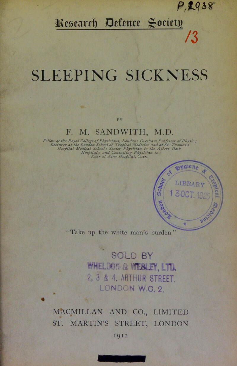 p.tysr Kcscarrf) Ocfcnrf &orict)) /3 SLEEPING SICKNESS BY F. M. SAND WITH, M.D. Fellow oj the Royal College of Physicians, London : Gresham Professor of Physic ; Lecturer at the London School of Tropical Medicine and at St. Thomas's Hospital Medical School; Senior Physician to the Albert Dock Hospital; and Consulting Physician to Kasr el Ainy Hospital, Cairo SOLO BY 2, 3 & 4, ARTHUR STREET, LONDON W.C. 2. MACMILLAN AND CO., LIMITED ST. MARTIN’S STREET, LONDON 1912