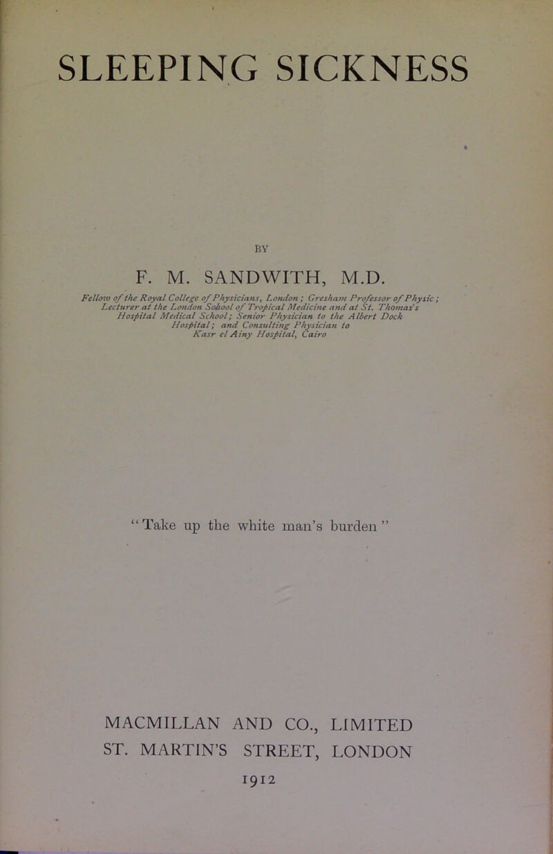 SLEEPING SICKNESS BY F. M. SANDWITH, M.D. Fellow of the Royal College of Physicians, London ; Gresham Professor of Physic; Lecturer at the London SoJiool of Tropical Medicine and at St. Thomas's Hospital Medical School; Senior Physician to the Albert Dock Hospital; and Consulting Physician to Kasr el Ainy Hospital\ Cairo “Take up the white man’s burden” MACMILLAN AND CO., LIMITED ST. MARTIN’S STREET, LONDON 1912