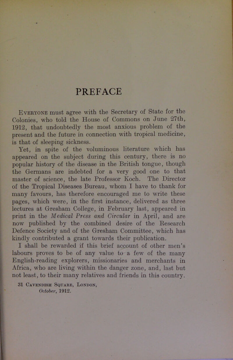 PREFACE Everyone must agree with the Secretary of State for the Colonies, who told the House of Commons on June 27th, 1912, that undoubtedly the most anxious problem of the present and the future in connection with tropical medicine, is that of sleeping sickness. Yet, in spite of the voluminous literature which has appeared on the subject during this century, there is no popular history of the disease in the British tongue, though the Germans are indebted for a very good one to that master of science, the late Professor Koch. The Director of the Tropical Diseases Bureau, whom I have to thank for many favours, has therefore encouraged me to write these pages, which were, in the first instance, delivered as three lectures at Gresham College, in February last, appeared in print in the Medical Press and Circular in April, and are now published by the combined desire of the Research Defence Society and of the Gresham Committee, which has kindly contributed a grant towards their publication. I shall be rewarded if this brief account of other men’s labours proves to be of any value to a few of the many English-reading explorers, missionaries and merchants in Africa, who are living within the danger zone, and, last but not least, to their many relatives and friends in this country. 31 Cavendish Square, London, October, 1912.