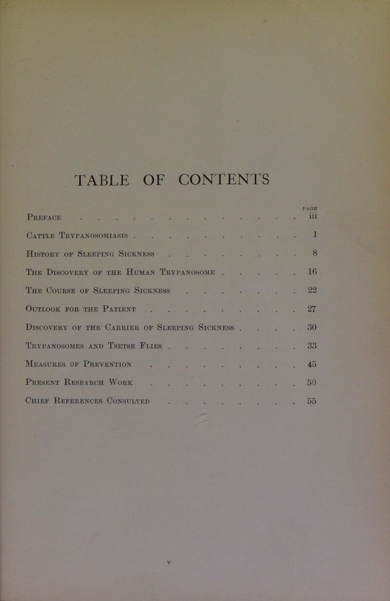 TABLE OF CONTENTS PAGE Preface iii Cattle Trypanosomiasis 1 History of Sleeping Sickness 8 The Discovery of the Human Trypanosome 16 The Course of Sleeping Sickness 22 Outlook for the Patient 27 Discovery of the Carrier of Sleeping Sickness .... 30 Trypanosomes and Tsetse Flies 33 Measures of Prevention 45 Present Research Work 50 Chief References Consulted 55 V