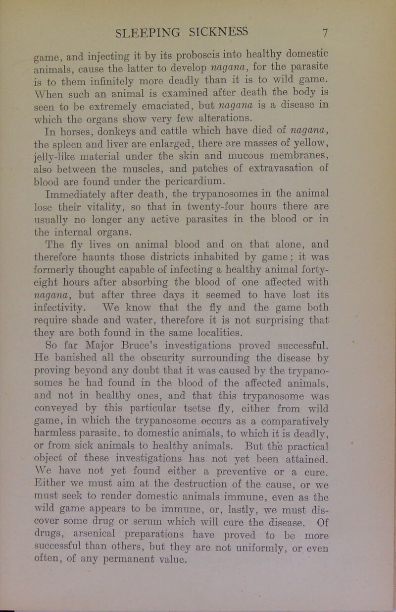 game, and injecting it by its proboscis into healthy domestic animals, cause the latter to develop nagana, for the parasite is to them infinitely more deadly than it is to wild game. When such an animal is examined after death the body is seen to be extremely emaciated, but nagana is a disease in which the organs show very few alterations. In horses, donkeys and cattle which have died of nagana, the spleen and liver are enlarged, there are masses of yellow, jelly-like material under the skin and mucous membranes, also between the muscles, and patches of extravasation of blood are found under the pericardium. Immediately after death, the trypanosomes in the animal lose their vitality, so that in twenty-four hours there are usually no longer any active parasites in the blood or in the internal organs. The fly lives on animal blood and on that alone, and therefore haunts those districts inhabited by game ; it was formerly thought capable of infecting a healthy animal forty- eight hours after absorbing the blood of one affected with nagana, but after three days it seemed to have lost its infectivity. We know that the fly and the game both require shade and water, therefore it is not surprising that they are both found in the same localities. So far Major Bruce’s investigations proved successful. He banished all the obscui'ity surrounding the disease by proving beyond any doubt that it was caused by the trypano- somes he had found in the blood of the affected animals, and not in healthy ones, and that this trypanosome was conveyed by this particular tsetse fly, either from wild game, in which the trypanosome occurs as a comparatively harmless parasite, to domestic animals, to which it is deadly, or from sick animals to healthy animals. But the practical object of these investigations has not yet been attained. We have not yet found either a preventive or a cure. Either we must aim at the destruction of the cause, or we must seek to render domestic animals immune, even as the wild game appears to be immune, or, lastly, we must dis- cover some drug or serum which will cure the disease. Of drugs, arsenical preparations have proved to be more successful than others, but they are not uniformly, or even often, of any permanent value.