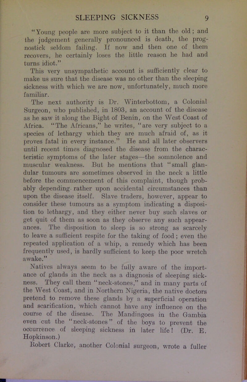 “Young people are more subject to it than the old; and the judgement generally pronounced is death, the prog- nostick seldom failing. If now and then one of them recovers, he certainly loses the little reason he had and turns idiot.” This very unsympathetic account is sufficiently clear to make us sure that the disease was no other than the sleeping sickness with which we are now, unfortunately, much more familiar. The next authority is Dr. Winterbottom, a Colonial Surgeon, who published, in 1803, an account of the disease as he saw it along the Bight of Benin, on the West Coast of Africa. “The Africans,” he writes, “are very subject to a species of lethargy which they are much afraid of, as it proves fatal in every instance.” He and all later observers until recent times diagnosed the disease from the charac- teristic symptoms of the later stages—the somnolence and muscular weakness. But he mentions that “small glan- dular tumours are sometimes observed in the neck a little before the commencement of this complaint, though prob- ably depending- rather upon accidental circumstances than upon the disease itself. Slave traders, however, appear to consider these tumours as a symptom indicating a disposi- tion to lethargy, and they either never buy such slaves or get quit of them as soon as they observe any such appear- ances. The disposition to sleep is so strong as scarcely to leave a sufficient respite for the taking of food; even the repeated application of a whip, a remedy which has been frequently used, is hardly sufficient to keep the poor wretch awake.” Natives always seem to be fully aware of the import- ance of glands in the neck as a diagnosis of sleeping sick- ness. They call them “neck-stones,” and in many parts of the West Coast, and in Northern Nigeria, the native doctors pretend to remove these glands by a superficial operation and scarification, which cannot have any influence on the course of the disease. The Mandingoes in the Gambia even cut the “neck-stones” of the boys to prevent the occurrence of sleeping sickness in later life! (Dr. E. Hopkinson.) Robert Clarke, another Colonial surgeon, wrote a fuller