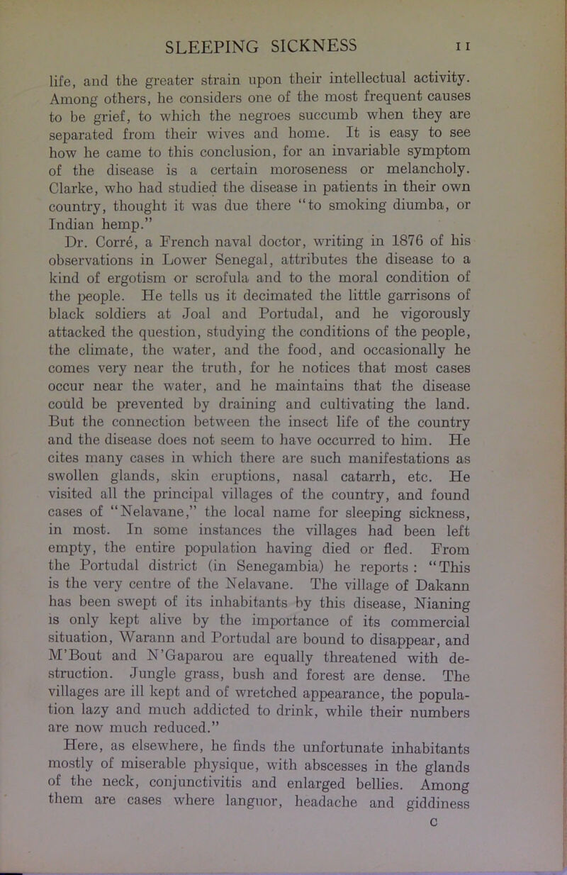 life, and the greater strain upon their intellectual activity. Among others, he considers one of the most frequent causes to be grief, to which the negroes succumb when they are separated from their wives and home. It is easy to see how he came to this conclusion, for an invariable symptom of the disease is a certain moroseness or melancholy. Clarke, who had studied the disease in patients in their own country, thought it was due there “to smoking diumba, or Indian hemp.” Dr. Corre, a French naval doctor, writing in 1876 of his observations in Lower Senegal, attributes the disease to a kind of ergotism or scrofula and to the moral condition of the people. He tells us it decimated the little garrisons of black soldiers at Joal and Portudal, and he vigorously attacked the question, studying the conditions of the people, the climate, the water, and the food, and occasionally he comes very near the truth, for he notices that most cases occur near the water, and he maintains that the disease could be prevented by draining and cultivating the land. But the connection between the insect life of the country and the disease does not seem to have occurred to him. He cites many cases in which there are such manifestations as swollen glands, skin eruptions, nasal catarrh, etc. He visited all the principal villages of the country, and found cases of “Nelavane,” the local name for sleeping sickness, in most. In some instances the villages had been left empty, the entire population having died or fled. From the Portudal district (in Senegambia) he reports: “This is the very centre of the Nelavane. The village of Dakann has been swept of its inhabitants by this disease, Nianing is only kept alive by the importance of its commercial situation, Warann and Portudal are bound to disappear, and M’Bout and N’Gaparou are equally threatened with de- struction. Jungle grass, bush and forest are dense. The villages are ill kept and of wretched appearance, the popula- tion lazy and much addicted to drink, while their numbers are now much reduced.” Here, as elsewhere, he finds the unfortunate inhabitants mostly of miserable physique, with abscesses in the glands of the neck, conjunctivitis and enlarged bellies. Among them are cases where languor, headache and giddiness c