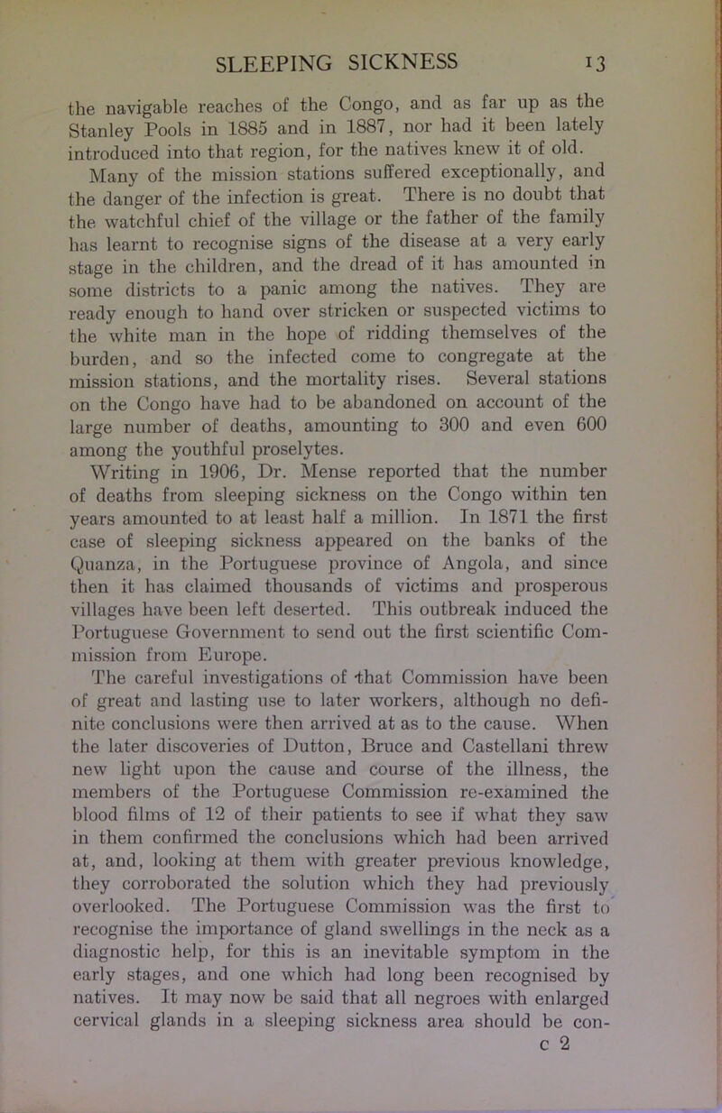 the navigable reaches of the Congo, and as far up as the Stanley Pools in 1885 and in 1887, nor had it been lately introduced into that region, for the natives knew it of old. Many of the mission stations suffered exceptionally, and the danger of the infection is great. There is no doubt that the watchful chief of the village or the father of the family has learnt to recognise signs of the disease at a very early stage in the children, and the dread of it has amounted in some districts to a panic among the natives. They are ready enough to hand over stricken or suspected victims to the white man in the hope of ridding themselves of the burden, and so the infected come to congregate at the mission stations, and the mortality rises. Several stations on the Congo have had to be abandoned on account of the large number of deaths, amounting to 300 and even 600 among the youthful proselytes. Writing in 1906, Dr. Mense reported that the number of deaths from sleeping sickness on the Congo within ten years amounted to at least half a million. In 1871 the first case of sleeping sickness appeared on the banks of the Quanza, in the Portuguese province of Angola, and since then it has claimed thousands of victims and prosperous villages have been left deserted. This outbreak induced the Portuguese Government to send out the first scientific Com- mission from Europe. The careful investigations of that Commission have been of great and lasting use to later workers, although no defi- nite conclusions were then arrived at as to the cause. When the later discoveries of Dutton, Bruce and Castellani threw new light upon the cause and course of the illness, the members of the Portuguese Commission re-examined the blood films of 12 of their patients to see if what they saw in them confirmed the conclusions which had been arrived at, and, looking at them with greater previous knowledge, they corroborated the solution which they had previously overlooked. The Portuguese Commission was the first to recognise the importance of gland swellings in the neck as a diagnostic help, for this is an inevitable symptom in the early stages, and one which had long been recognised by natives. It may now be said that all negroes with enlarged cervical glands in a sleeping sickness area should be con- c 2