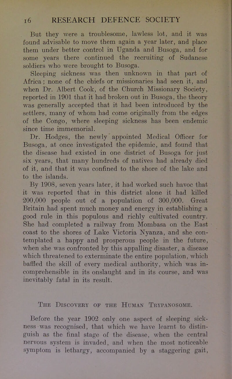 But they were a troublesome, lawless lot, and it was found advisable to move them again a year later, and place them under better control in Uganda and Busoga, and for some years there continued the recruiting of Sudanese soldiers who were brought to Busoga. Sleeping sickness was then unknown in that part of Africa; none of the chiefs or missionaries had seen it, and when Dr. Albert Cook, of the Church Missionary Society, reported in 1901 that it had broken out in Busoga, the theory was generally accepted that it had been introduced by the settlers, many of whom had come originally from the edges of the Congo, where sleeping sickness has been endemic since time immemorial. Dr. Hodges, the newly appointed Medical Officer for Busoga, at once investigated the epidemic, and found that the disease had existed in one district of Busoga for just six years, that many hundreds of natives had already died of it, and that it was confined to the shore of the lake and to the islands. By 1908, seven years later, it had worked such havoc that it was reported that in this district alone it had killed 200,000 people out of a population of 300,000. Great Britain had spent much money and energy in establishing a good rule in this populous and richly cultivated country. She had completed a railway from Mombasa on the East coast to the shores of Lake Victoria Nyanza, and she con- templated a happy and prosperous people in the future, when she was confronted by this appalling disaster, a disease which threatened to exterminate the entire population, which baffled the skill of every medical authority, which was in- comprehensible in its onslaught and in its course, and was inevitably fatal in its result. The Discovery of the Human Trypanosome. Before the year 1902 only one aspect of sleeping sick- ness was recognised, that which we have learnt to distin- guish as the final stage of the disease, when the central nervous system is invaded, and when the most noticeable symptom is lethargy, accompanied by a staggering gait,