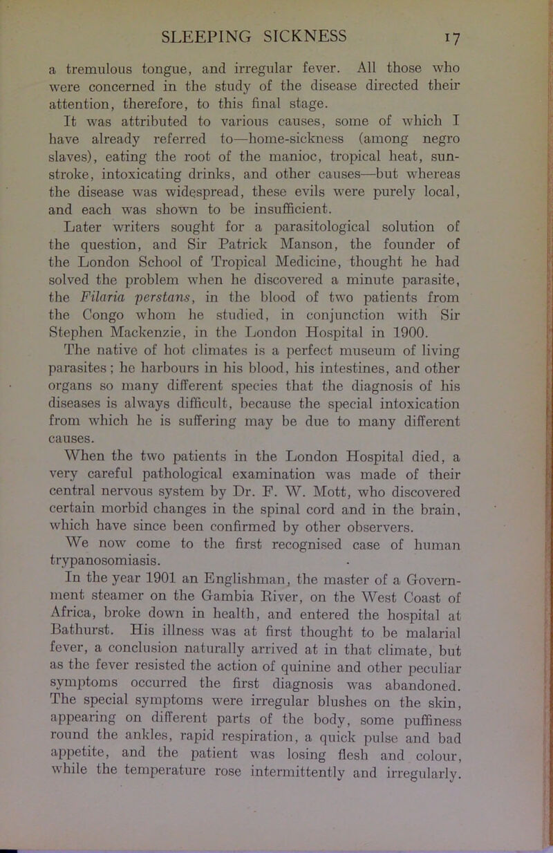 a tremulous tongue, and irregular fever. All those who were concerned in the study of the disease directed their attention, therefore, to this final stage. It was attributed to various causes, some of which I have already referred to—home-sickness (among negro slaves), eating the root of the manioc, tropical heat, sun- stroke, intoxicating drinks, and other causes—but whereas the disease was widespread, these evils were purely local, and each was shown to be insufficient. Later writers sought for a parasitological solution of the question, and Sir Patrick Manson, the founder of the London School of Tropical Medicine, thought he had solved the problem when he discovered a minute parasite, the Filaria per stans, in the blood of two patients from the Congo whom he studied, in conjunction with Sir Stephen Mackenzie, in the London Hospital in 1900. The native of hot climates is a perfect museum of living parasites; he harbours in his blood, his intestines, and other organs so many different species that the diagnosis of his diseases is always difficult, because the special intoxication from which he is suffering may be due to many different causes. When the two patients in the London Hospital died, a very careful pathological examination was made of their central nervous system by Dr. F. W. Mott, who discovered certain morbid changes in the spinal cord and in the brain, which have since been confirmed by other observers. We now come to the first recognised case of human trypanosomiasis. In the year 1901 an Englishman, the master of a Govern- ment steamer on the Gambia River, on the West Coast of Africa, broke down in health, and entered the hospital at Bathurst. His illness was at first thought to be malarial fever, a conclusion naturally arrived at in that climate, but as the lever resisted the action of quinine and other peculiar symptoms occurred the first diagnosis was abandoned. The special symptoms were irregular blushes on the skin, appearing on different parts of the body, some puffiness round the ankles, rapid respiration, a quick pulse and bad appetite, and the patient was losing flesh and colour, while the temperature rose intermittently and irregularly.