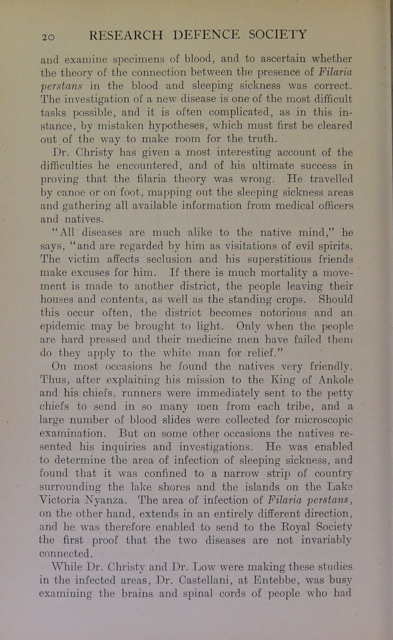 and examine specimens of blood, and to ascertain whether the theory of the connection between the presence of Filaria perstans in the blood and sleeping sickness was correct. The investigation of a new disease is one of the most difficult tasks possible, and it is often complicated, as in this in- stance, by mistaken hypotheses, which must first be cleared out of the way to make room for the truth. Dr. Christy has given a most interesting account of the difficulties he encountered, and of his ultimate success in proving that the filaria theory was wrong. He travelled by canoe or on foot, mapping out the sleeping sickness areas and gathering all available information from medical officers and natives. “All diseases are much alike to the native mind,” he says, “and are regarded by him as visitations of evil spirits. The victim affects seclusion and his superstitious friends make excuses for him. If there is much mortality a move- ment is made to another district, the people leaving their houses and contents, as well as the standing crops. Should this occur often, the district becomes notorious and an epidemic may be brought to light. Only when the people are hard pressed and their medicine men have failed them do they apply to the white man for relief.” On most occasions he found the natives very friendly. Thus, after explaining his mission to the King of Ankole and his chiefs, runners were immediately sent to the petty chiefs to send in so many men from each tribe, and a large number of blood slides were collected for microscopic examination. But on some other occasions the natives re- sented his inquiries and investigations. He was enabled to determine the area of infection of sleeping sickness, and found that it was confined to a narrow strip of country surrounding the lake shores and the islands on the Lake- Victoria Nyanza. The area of infection of Filaria perstans, on the other hand, extends in an entirely different direction, and he was therefore enabled to send to the Boyal Society the first proof that the two diseases are not invariably connected. While Dr. Christy and Dr. Low were making these studies in the infected areas, Dr. Castellani, at Entebbe, was busy examining the brains and spinal cords of people who had
