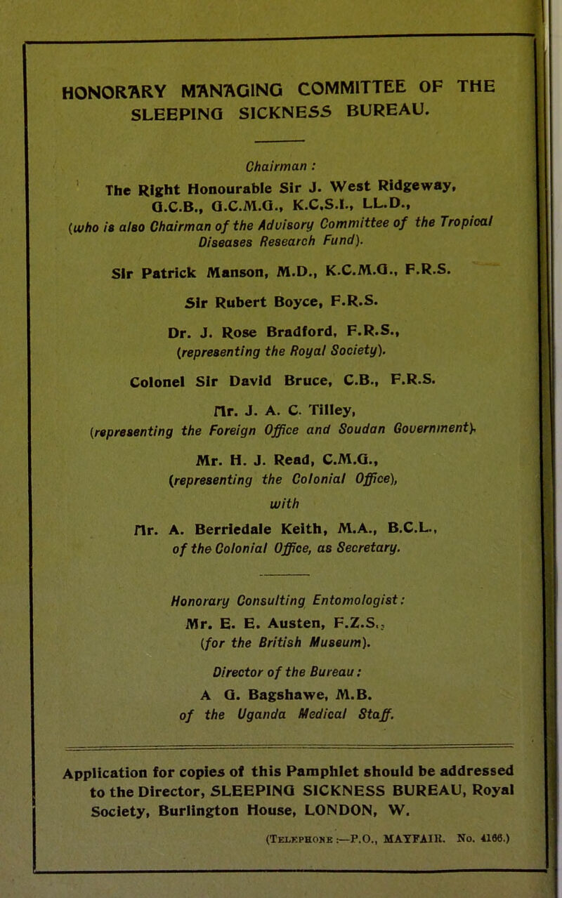 HONORARY MANAGING COMMITTEE OF THE SLEEPING SICKNESS BUREAU. Chairman : The Right Honourable Sir J. West Ridgeway, Q.C.B., G.C.M.G., K.C.S.I., LL.D., (who is also Chairman of the Advisory Committee of the Tropical Diseases Research Fund). Sir Patrick Manson, M.D., K.C.M.G., F.R.S. Sir Rubert Boyce, F.R.S. Dr. J. Rose Bradford, F.R.S., (representing the Royal Society). Colonel Sir David Bruce, C.B., F.R.S. nr. J. A. C. Tilley, (representing the Foreign Office and Soudan Government}, Mr. H. J. Read, C.M.G., (representing the Colonial Office), with Hr. A. Berrledale Keith, M.A., B.C.L., of the Colonial Office, as Secretary. Honorary Consulting Entomologist: Mr. E. E. Austen, F.Z.S., (for the British Museum). Director of the Bureau: A G. Bagshawe, M.B. of the Uganda Medical Staff. Application for copies of this Pamphlet should be addressed to the Director, SLEEPING SICKNESS BUREAU, Royal Society, Burlington House, LONDON, W. (Telephone P.O., MAYFAIH. No. 418«.)