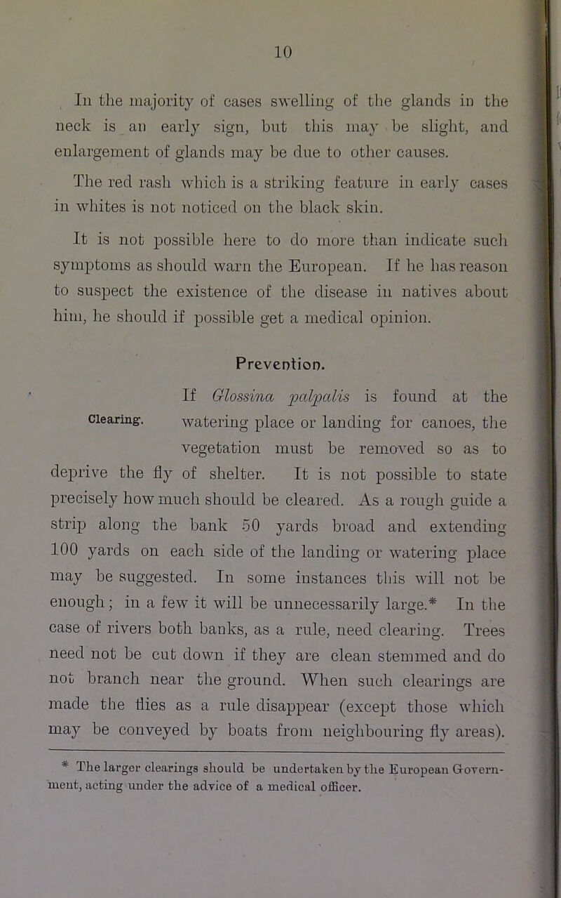 Iii the majority of cases swelling of the glands in the neck is an early sign, but this may be slight, and enlargement of glands may be due to other causes. The red rash which is a striking feature in early cases in whites is not noticed on the black skin. It is not possible here to do more than indicate such symptoms as should warn the European. If he has reason to suspect the existence of the disease in natives about him, he should if possible get a medical opinion. Prevention. If Glossinct palpal™ is found at the clearing. watering place or landing for canoes, the vegetation must be removed so as to deprive the fly of shelter. It is not possible to state precisely how much should be cleared. As a rough guide a strip along the bank 50 yards broad and extending 100 yards on each side of the landing or watering place may be suggested. In some instances this will not be enough; in a few it will be unnecessarily large.* In the case of rivers both banks, as a rule, need clearing. Trees need not be cut down if they are clean stemmed and do not branch near the ground. When such clearings are made the flies as a rule disappear (except those which may be conveyed by boats from neighbouring fly areas). * The larger clearings should be undertaken by the European Govern- ment, acting under the advice of a medical officer.