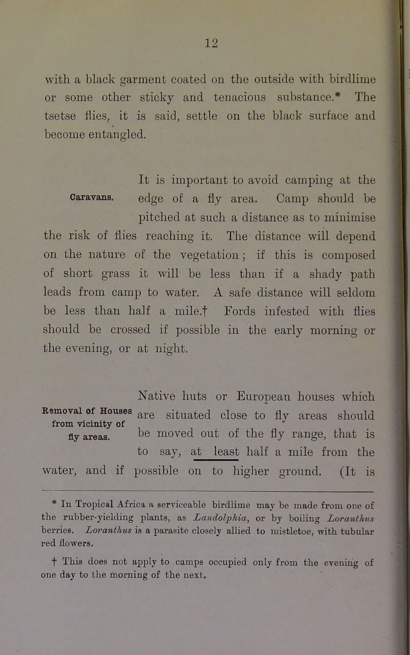 with a black garment coated on the outside with birdlime or some other sticky and tenacious substance.* The tsetse flies, it is said, settle on the black surface and become entangled. It is important to avoid camping at the caravans. edge of a fly area. Camp should be pitched at such a distance as to minimise the risk of flies reaching it. The distance will depend on the nature of the vegetation; if this is composed of short grass it will be less than if a shady path leads from camp to water. A safe distance will seldom be less than half a mile.f Fords infested with flies should be crossed if possible in the early morning or the evening, or at night. water, and if possible on to higher ground. (It is * In Tropical Africa a serviceable birdlime may be made from one of tlie rubber-yielding plants, as Landolphia, or by boiling Loranthus berries. Loranthus is a parasite closely allied to mistletoe, with tubular red flowers. t This does not apply to camps occupied only from the evening of one day to the morning of the next. Removal of Houses from vicinity of fly areas. Native huts or European houses which are situated close to fly areas should be moved out of the fly range, that is to say, at least half a mile from the