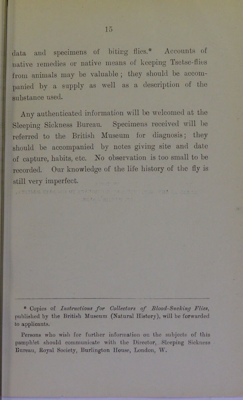 data and specimens of biting flies* Accounts of native remedies or native means of keeping Tsetse-flies from animals may be valuable ; they should be accom- panied by a supply as well as a description of the substance used. Any authenticated information will be welcomed at the Sleeping Sickness Bureau. Specimens received will be referred to the British Museum for diagnosis; they should be accompanied by notes giving site and date of capture, habits, etc. No observation is too small to be recorded. Our knowledge of the life history of the fly is still very imperfect. ' • * • • # Copies of Instructions for Collectors of Blood-Sucking Flies, published by the British Museum (Natural History), will be forwarded to applicants. Persons who wish for further information on the subjects of this pamphlet should communicate with the Director, Sleeping Sickness Bureau, Royal Society. Burlington House, London, W.