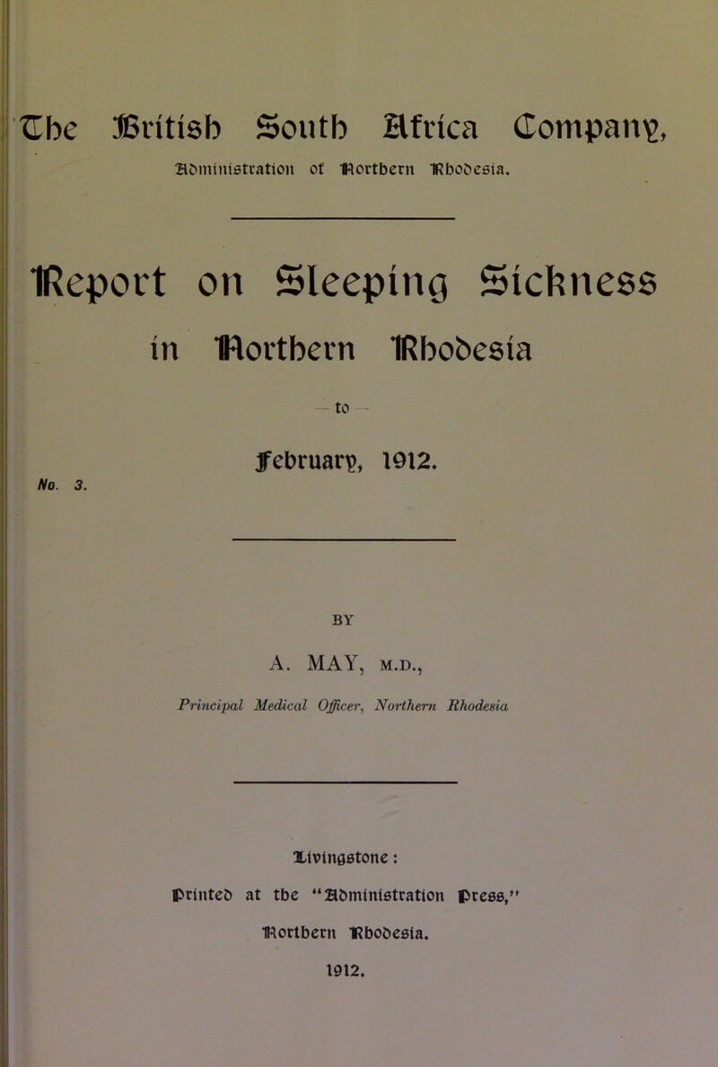 ^be JSntisb South Hfnca (Tompan^j aMninistiation ot •Kcrtbern IRbobcsia. IReport on Sleeping Siel^ness in movtbein IRbobesia to - februarp, 1912. I No. 3. \ \ BY A. MAY, M.D., Pri7icipal Medical Officer., Northern Rhodesia i j Xlvingstone: j I priiitcb at tbe “abmlnistration press, I mortbetn ‘Rbobesla. 1912.