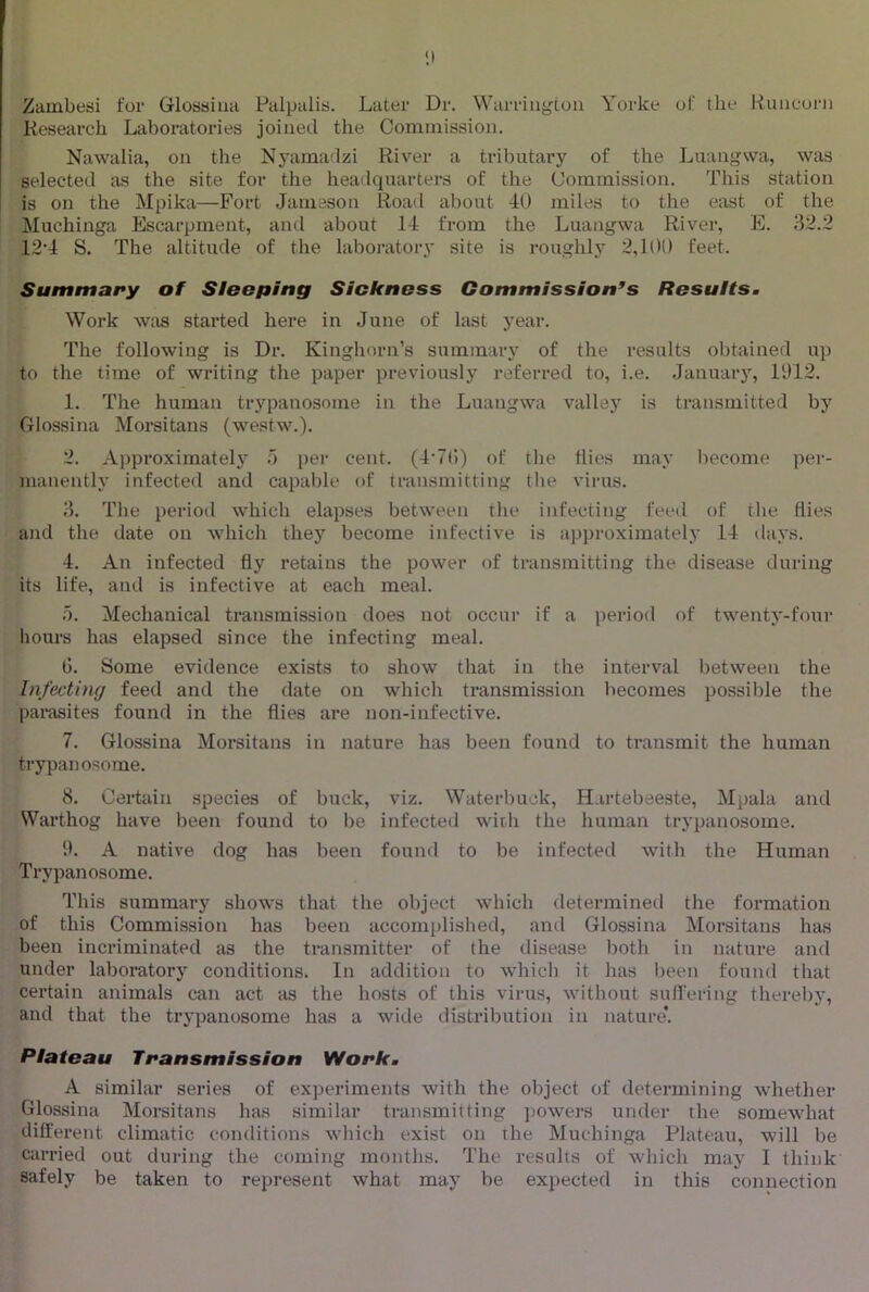 Zainbeai for Glossiua Palpalia. Later Dr. Warrington Yorke of the Runcorn Research Laboratories joined the Commission. Nawalia, on the Nj^amadzi River a tributary of the Luangwa, was selected as the site for the headquarters of the Commission. This station is on the Mpika—Fort Jameson Road about 40 miles to the east of the Muchinga Escarpment, and about 14 from the Luangwa River, E. 32.2 12'i S. The altitude of the laboratory site is roughly 2,100 feet. Summary of Sloeping Sickness Commission's Resultsm Work was started here in June of last year. The following is Dr. Kinghorii’s summary of the results obtained up to the time of writing the paper previously referred to, i.e. Januar}^ 1912. 1. The human trypanosome in the Luangwa valley is transmitted by ftlossina Morsitans (westw.). 2. Approximate!”) per cent. (4’7()) of the flies may become per- manently infected and capable of transmitting the virus. J. The period which elapses between the infecting feed of tlie flies and the date on which they become infective is approximately 14 days. 4. An infected fly retains the power of transmitting the disease during its life, and is infective at each meal. 0. Mechanical transmission does not occur if a period of twenty-four hours has elapsed since the infecting meal. G. Some evidence exists to show that in the interval between the Infecting feed and the date on which transmission becomes possible the parasites found in the flies are non-infective. 7. Glossiua Morsitans in nature has been found to transmit the human trypanosome. 8. Certain species of buck, viz. Waterbuck, Hartebeeste, Mpala and Warthog have been found to be infected with the human trypanosome. 11. A native dog has been found to be infected with the Human Trypanosome. This summary shows that the object which determined the formation of this Commission has been accomplished, and Glossina Morsitans has been incriminated as the transmitter of the disease both in nature and under laboratory conditions. In addition to which it has been found that certain animals can act as the hosts of this virus, without suffering thereby, and that the trypanosome has a wide distribiition in nature*. Plateau Transmission Work. A similar series of experiments with the object of determining whether Glossina Moi-sitans has similar transmitting jjowei-s under the somewhat diffei’ent climatic conditions which exist on the Muchinga Plateau, will be carried out during the coming months. The results of which may I think safely be taken to represent what may be expected in this connection