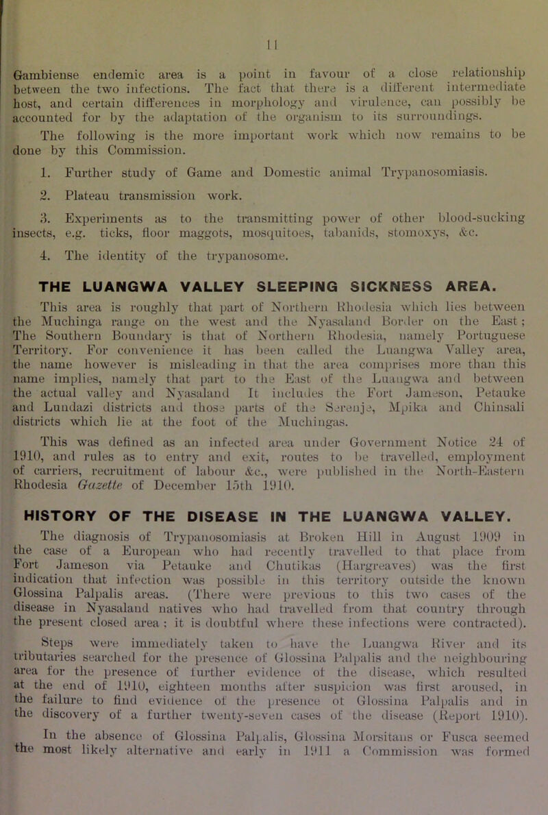 Gambieuse endemic area is a point in favour of a close relationship between the two infections. The fact that there is a different intermediate host, and certain dilferences in morphology and virulence, can possibly be accounted for by the adaptation of the organism to its surrouiulings. The following is the more important work which now remains to be done bj'^ this Commission. 1. Further study of Game and Domestic animal Trypanosomiasis. 2. Plateau transmission work. 3. Experiments as to the transmitting power of other blood-sucking insects, e.g. ticks, floor maggots, mosquitoes, tabanids, stomoxys, &c. 4. The iilentity of the trypanosome. THE LUANGWA VALLEY SLEEPING SICKNESS AREA. This area is roughly that part of Northern Khoilesia which lies l:)etween the Muchinga range on the west and the Nyasaland Border on the East; The Southern Boundary is that of Northern Rhodesia, namely Porttiguese Territory. For convenience it has been called the Luangwa Valley area, tlie name however is misleailing in that the area coinj)rises more than this name implies, namely that i)art to the East of the Luangwa and between the actual valley and Nyasalaml It includes the Fort Jameson, Petauke and Lundazi districts and those parts of the Serenje, Mpika and Chinsali districts which lie at the foot of the Muchingas. This was defined as an infected area under Government Notice 24 of 1910, and rules as to entry and exit, routes to be travelled, employment of carriers, recruitment of labour &c., Avere published in the North-Eastern Rhodesia Gazette of December l.)th 1910. HISTORY OF THE DISEASE IN THE LUANGWA VALLEY. The diagnosis of Trypanosomiasis at Broken Hill in August 1909 in the case of a European who had recently travelled to that place fr<un Fort Jameson via Petauke anti Chutikas (Hargreaves) was the first indication that infection was possible in this territorj- outside the knoAvn Glossina Palpalis areas. (There were previous to this tAvo cases of the disease in Nyasaland natives Avho had travelled from that country through the present closed area ; it is doubtful Avhere these infections were contracted). Steps Avere immediately taken to have the Imangwa River and its tributaries searched for the presence of Glossina Palpalis and the neighbouring area for the presence of further eA'idence of the disease, Avhich resulted at the end of 1910, eighteen months after suspicion was first aroused, in the failure to find evidence of the presence of Glossina Palpalis and in the discovery of a further twenty-seven cases of the disease (Report 1910). In the absence of Glossina Pali^alis, Glossina Morsitans or Fusca seemed the most likely alternatiA^e and early in 1911 a Commission Avas formed