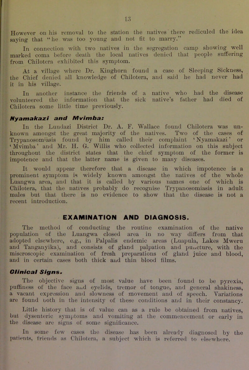 However on his removal to the station the natives there recliculecl the idea saying that “he was too young and not fit to marry.” In connection with two natives in the segregation camp showing well marked coma before death the local natives denied that people suffering from Chilotera exhibited this symptom. At a village where Dr. Kinghorn found a case of Sleeping Sickness, the Chief denied all knowledge of Chilotera, and said he had never had it in his village. In another instance the friends of a native who had the disease volunteered the information that the sick native’s father had died of Chilotera some little time previously. Nyamakaxi and Mvimbas In the Lundazi District Dr. A. F. Wallace found Chilotera was un- knoAvn amongst the great majority of the natives. Two of the cases of Trypanosomiasis found by him called their complaint ‘ Nyaniakazi ’ or ‘^Ivimba’ and Mr, H. G. Willis who collected information on this subject throughout the district states that the chief symptom of the former is impotence and that the latter name is given to many diseases. It would appear therefore that a disease in which impotence is a prominent symptom is widely known amongst the natives of the whole Luangwa area, and that it is called by various names one of which is Chilotera, that the natives probably do recognise Trypanosomiasis in adult males but that there is no evidence to show that the disease is not a recent introduction. EXAMINATION AND DIAGNOSIS. The method of conducting the routine examination of the native population of the Luangwa closed area in no way differs from that adopted elsewhere, e.g., in Palpalis endemic areas (Luapula, Lakes Mweru and Tanganyika), and consists of gland palpation and puncture, with the miscroscopic examination of fresh preparations of gland juice and blood, and in certain cases both thick and thin blood films. Clinical Signs. The objective signs of most value have been found to be pyrexia, pufiiness of the face and eyelids, tremor of tongue, and general shakiness, a vacant expression and slowness of movement and of speech. Variations are found noth in the intensity of these conditions and in their constancy. Little history that is of value can as a rule be obtained from natives, but dysenteric symptoms and vomiting at the commencement or early in the disease are signs of some significance. In some few cases the disease hius been already diagnosed by the patients, friends as Chilotera, a subject which is referred to elsewhere.
