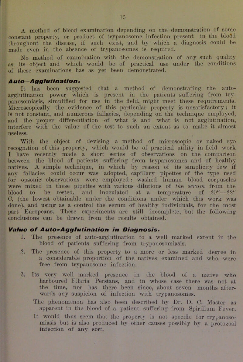 A method of blood examination depending on the demonstration of some constant property, or product of trypanosome infection present in the blofld throughout the disease, if such exist, and by which a diagnosis could be made even in the absence of trypanosomes is required. No method of examination with the demonstration of any such quality as its object and which would be of practical use under the conditions of these examinations has as yet been demonstrated. Auto Agglutination, It has been suggested that a method of demonstrating the auto- agglutination power which is present in the patients suffering from try- panosomiasis, simplified for use in the field, might meet these requirements. Microscopically the evidence of this particular property is unsatisfactory ; it is not constant, and numerous fallacies, depending on the technique employed, and the proper differentiation of what is and what is not agglutination, interfere with the value of the test to such an extent <is to make it almost useless. With the object of devising a method of microscopic or naked eyo recognition of this property, which would be of practical utility in field work I have recently made a short series of observations on the comparison between the blood of patients suffering from trypanosomes and of healthy natives. A simple technique, in which by reason of its simplicity few if any fallacies could occur was adopted, capillary pipettes of the type used for opsonic observations were employed ; washed human blood corpuscles were mixed in these pipettes with various dilutions of the serum from the blood to be tested, and inoculated at a temperature of 20'^—22^' C, (the lowest obtainable under the conditions under which this work was done), and using as a control the serum of healthy individuals, for the most part Europeans. These experiments are still incomplete, but the following conclusions can be drawn from the results obtained. Value of Auto~Agglutination in Diagnosis, 1. The presence of auto-agglutination to a well marked extent in the blood of patients suffering from trypanosomiasis. 2. The presence of this property to a more or less marked degree in a considerable proi>ortion of the natives examined and who were free from trypanosome infection. 3. Its very well marked presence in the blood of a native who harboured Fdaria Persians, and in whose case there was not at the time, nor has there been since, about seven months after- warils any suspicion of infection with trypanosomes. The phenomenon has also been described by Dr. D. C. Master as apparent in the blood of a patient suffei’ing from Spirillum Fever. It would thus seem that the propeidy is not specific for trjqjanoso- miasis but is also produced by other causes possibly by a protozoal infection of any sort.