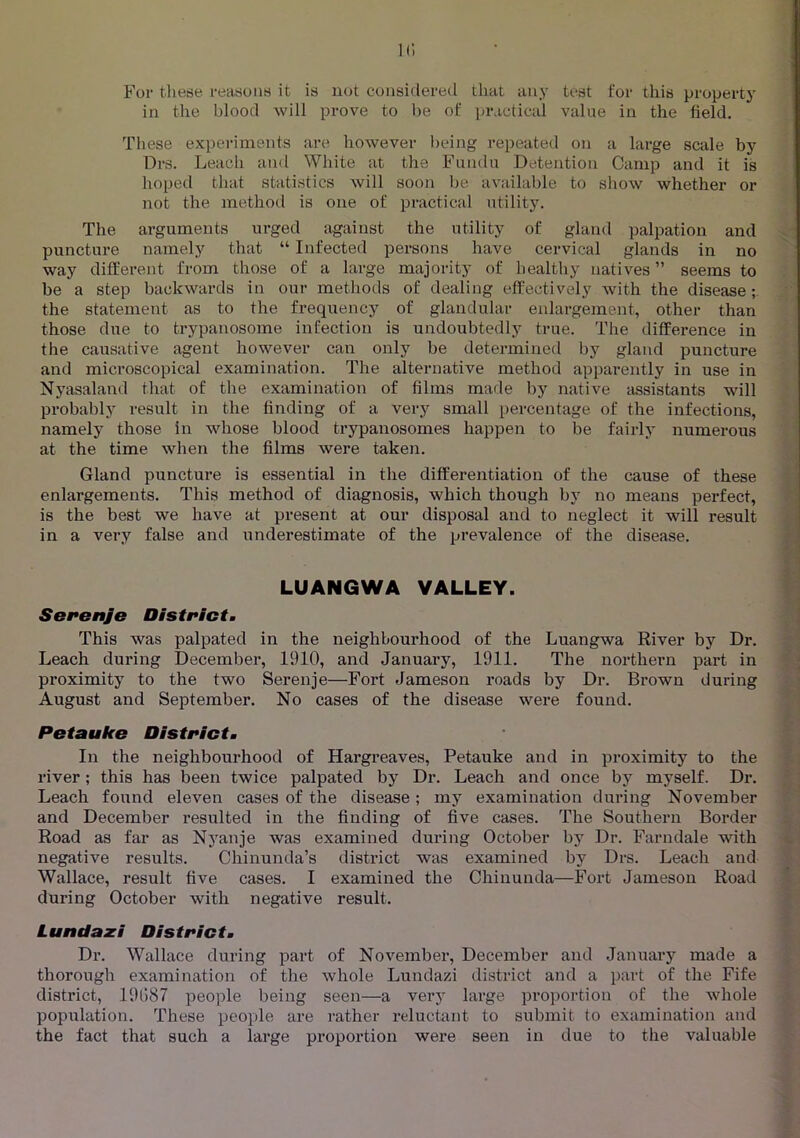 For tliese reasons it is not considered that any test for this property in the blood will prove to be of jnMctical value in the field. These experiments are however l>eing repeated on a large scale by Drs. Leach and White at the Fiiiidu Detention Camp and it is hoped that statistics will soon be available to show whether or not the method is one of practical utility. The arguments urged against the utility of gland palpation and puncture namely that “ Infected persons have cervical glands in no way different from those of a large majority of healthy natives” seems to be a step backwards in our methods of dealing effectively with the disease; the statement as to the frequency of glandular enlargement, other than those due to trypanosome infection is undoubtedly true. The difference in the causative agent however can only be determined by gland puncture and microscopical examination. The alternative method apparently in use in Nyasaland that of the examination of films made by native assistants will probably result in the finding of a very small percentage of the infections, namely those in whose blood trypanosomes happen to be fairly numerous at the time when the films were taken. Gland puncture is essential in the differentiation of the cause of these enlargements. This method of diagnosis, which though by no means perfect, is the best we have at present at our disposal and to neglect it will result in a very false and underestimate of the prevalence of the disease. LUANGWA VALLEY. Serenje Districtm This was palpated in the neighbourhood of the Luangwa River by Dr. Leach during December, 1910, and January, 1911. The northern part in proximity to the two Serenje—Fort Jameson roads by Dr. Brown during August and September. No cases of the disease were found. Pstauke Districtm In the neighbourhood of Hargreaves, Petauke and in proximity to the river; this has been twice palpated by Dr. Leach and once by myself. Dr. Leach found eleven cases of the disease; my examination during November and December resulted in the finding of five cases. The Southern Border Road as far as Nyanje was examined during October by Dr. Farndale with negative results. Chinunda’s district was examined by Drs. Leach and Wallace, result five cases. I examined the Chinunda—Fort Jameson Road ^ during October with negative result. Lundaxi District. Dr. Wallace during part of November, December and January made a thorough examination of the whole Lundazi district and a part of the Fife district, 19087 people being seen—a very large proportion of the whole population. These people are rather reluctant to submit to examination and the fact that such a large proportion were seen in due to the valuable