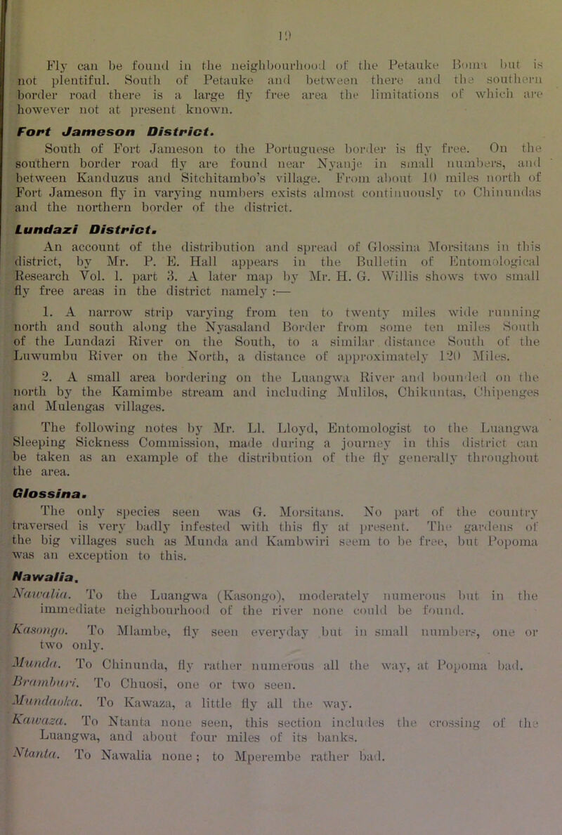 Fly can be found in the neighbourhood of the Petauke Boini l)Ut is not plentiful. Soutli of Petauke ami between there and rlie southern border road there is a large fly free area the limitations of which ai’e however not at present known. Fort Jamoson District. South of Fort Jameson to the Portuguese border is fly free. On the southern border road flj’^ are found near Nyanje in small numljers, and between Kanduzus and Sitchitambo’s village. From al)out 10 miles north of Fort Jameson flj^ in varj’ing numbers exists almo.st continuously to Chinundas and the northern border of the district. Lundaxi District. An account of the distribution and spread of Glossina ^lorsitans in this district, by Mr. P. E. Hall appears in the Bulletin of Entomological Research Vol. 1. part 3. A later map by Mr. H. G. Willis shows two small fly free areas in the district namely :— 1. A narrow strip varying from ten to twenty miles wide lauining north and south along the Nyasaland Border from some ten miles Soutli of the Lundazi River on the South, to a similar distance South of the Luwumbu River on the North, a distance of approximately 1*20 Miles. 2. A small area bordering on the Luangwa River and bounded on tlie north by the Kamimbe stream and including Mulilos, Chikuntas, Gliipenges and Mulengas villages. The following notes by Mr. LI. Lloyd, Entomologist to the Luangwa Sleeping Sickness Commission, maile during a journey in this district can be taken as an example of the distril)ution of the fly generally throughout the area. Giossina. The only species seen was G. Morsitans. No part of the country travei’sed is very badlj’ infested with this fly at ju’esent. The gardens of the big villages such as Munda and Kambwiri seem to Ije free, l)ut Popoma Wtus an exception to this. Nawalia. Naivaltd. To the Luangwa (Kasongo), moderateh* numerous but in the immediate neighbourhood of the river none could be found. KaHom/o. To Mlanibe, fly seen everyday Vmt in small numbers, one or two only. MuncJ(t. To Cliinunda, fly rather numerous all the way, ;it Popoma bad. JiratnhHri. To Chuosi, one or two seen. Mundaoka. To Kawaza, a little fly all the way. Kawaza. To Ntanta none seen, this section includes tlie crossing of the Luangwa, and about four miles of its banks. Ntanta. To Nawalia none; to Mperembe rather bad.
