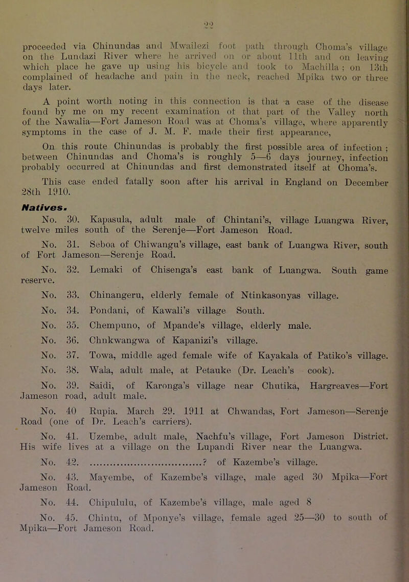 •)0 proceeded via Cliinundas and Mwailezi foot path through Choina’s village on the Lundazi River where lie arrived on or about llth and ou leaving which place he gave up using his bicycle and took to Machilla ; on I3th complained of headache and i)ain in the neck, reached Mpika two or three days later. A point worth noting in this connection is that a case of the disease found by me on my recent examination ot that part of the Valley north of the Nawalia—Fort Jameson Road was at Choma’s village, whej-e apparently symptoms in the case of J. M. F. made their first appearance. On this route Cliinundas is probably the first possible area of infection ; between Cliinundas and Choma’s is roughly 5—G days journey, infection probably occurred at Cliinundas and first demonstrated itself at Choma’s. This case ended fatally soon after his arrival in England on December 28th IIUO. Natives m No. 30. Kapasula, adult male of Chintani’s, village Luangwa River, twelve miles south of the Serenje—Fort Jameson Road. No. 31. Seboa of Chiwangu’s village, east bank of Luangwa River, south of Fort Jameson—Serenje Road. Lemaki of Chisenga’s east bank of Luangwa. South game Chinangeru, elderly female of Ntinkasonyas village. Pondani, of Kawali’s village South. Chempuiio, of Mpande’s village, elderly male. Chnkwangwa of Kapanizi’s village. Towa, middle aged female wife of Kayakala of Patiko’s village. Wala, adult male, at Petauke (Dr. Leach’s cook). Saidi, of Karonga’s village near Chutika, Hargreaves—Fort Rupia. March 29. 1911 at Chwandas, Fort Jameson—Serenje Road (one of Dr. Leach’s carriers). No. 41. Uzembe, adult male, Nachfu’s village, Fort Jameson District. His wife lives at a village on the Lupandi River near the Luangwa. No. reserve. 32. No. 33. No. 34. No. 35. No. 36. No. 37. No. 38. No. 39. Jameson road No. 40 No. 42 ? of Kazembe’s village. No. 43. Mayembe, of Kazembe’s village, male aged 30 Mpika—Fort Jameson Road. No. 44. Chipululu, of Kazembe’s village, male aged 8 No. 45. Chintu, of Mponye’s village, female aged 25—30 to soutli of Mpika—Fort Jameson Road.