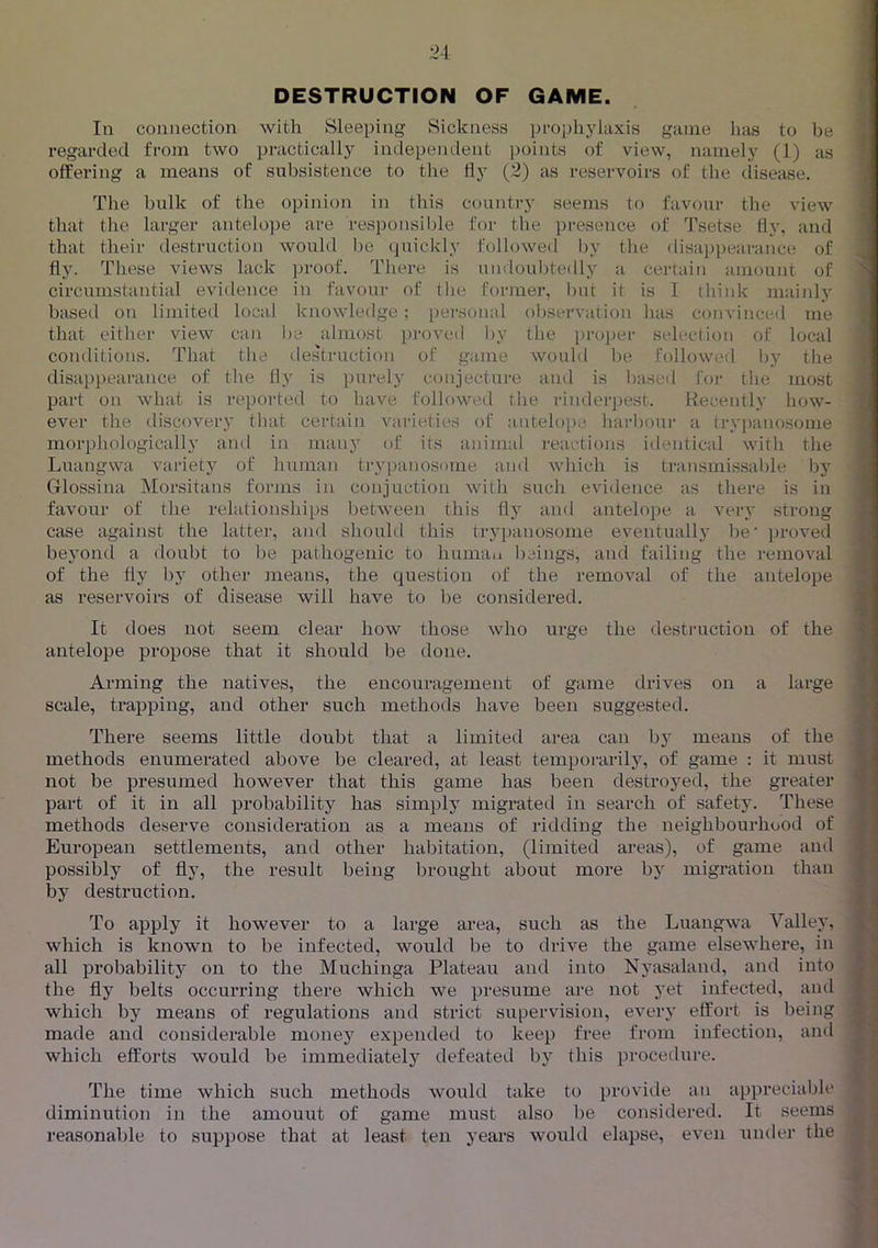 DESTRUCTION OF GAME. In connection with Sleeping Sickness pi-ophyiaxis game has to be regarded from two practically independent points of view, namely (1) as offering a means of subsistence to tlie fly (2) as reservoirs of the disease. The bulk of the opinion in this country seems to favour the view that the larger antelope are responsil)le for the presence of Tsetse fly, and that their destruction would lie (piickly followed by the <lisappearance of flj'. These views lack jn-oof. There is undoubtedly a certain amount of circumstantial evidence in favour of the former, but it is I think maiidy based on limited local knowledge; [)ei'Sonal observation has convinced me that either view can be almost proved by the proper selection of local conditions. That the destruction of game would be followed l)y the disappeai-ance of the fly is purely conjecture and is l>ased for the most part on what is reported to have followed the rinderpest. Recently how- ever the discovery that certain varieties of antelope, harbour a trypanosome morphologically and in many of its animal reactions identical with the Luangwa vaiaety of human trypanosome and which is transmissal)le by Glossina Morsitans forms in conjuction with such evidence as there is in favour of the relationships between this fly and antelope a very strong case against the latter, and should this trj'panosome eventually be' proved bejmnd a doubt to be pathogenic to human beings, and failing the removal of the fly by other means, the question of the removal of the antelope as reservoirs of disease will have to be considered. j i It does not seem clear how those who ux’ge the destruction of the antelope propose that it should be done. Arming the natives, the encouragement of game drives on a large scale, trapping, and other such methods have been suggested. There seems little doubt that a limited area can by means of the methods enumerated above be cleared, at least temporarily, of game : it must not be presumed however that this game has been destroyed, the greater part of it in all probability has simply migrated in search of safety. These methods deserve consideration as a means of ridding the neighbourhood of European settlements, and other habitation, (limited areas), of game and possibly of fly, the result being brought about more by migration than by destruction. To apply it however to a large area, such as the Luangwa Valley, which is known to be infected, would be to drive the game elsewhere, in all probability on to the Muchinga Plateau and into Nyasaland, and into the fly belts occurring there which we presume are not yet infected, and which by means of regulations and strict supervision, every effort is being made and considei'able money expended to keep free from infection, and which efforts would be immediately defeated by this procedure. / The time which such methods would take to provide an appreciable diminution in the amount of game must also be considered. It seems reasonable to suppose that at least ten years would elapse, even under the 1