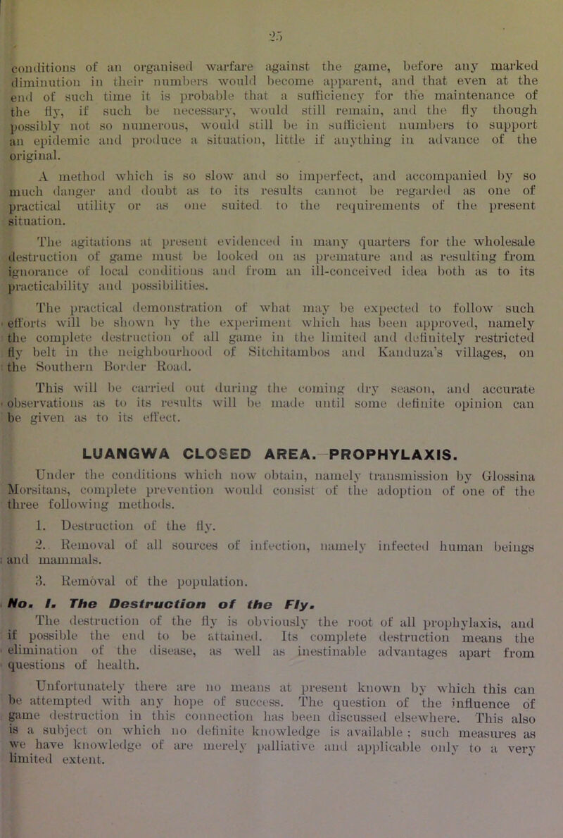 coiulitions of an organised warfare against the game, before any mai'ked diminution in their numbers would become apparent, and that even at the eml of such time it is probalde that a sufficiency for the maintenance of the fly, if such be necessary, would still remain, and tlie fly though possibly not so numerous, would still be in sufficient numbers to support an epidemic and produce a situation, little if anything in advance of the original. A methoil which is so slow and so imperfect, ;ind accompanied by so much danger and doubt as to its results cannot be regarded as one of practical utility or as one suited, to the requirements of the present situation. The agitations at present evidencetl in many quarters for the wholesale destruction of game must be looked on as premature and as resulting from ignorance of local coiulitions and from an ill-conceived idea l)oth ils to its practicalulity and possibilities. The practical demonstration of what may be expected to follow such ett'orts will be shown by the experiment which has been approved, namely the complete destruction of all game in the limited and definitely restricted fly belt in the neighbourhood of Sitchitambos and Kanduza’s villages, on the Southern Border Road. This will be carried out during the coming dry seiuson, and accurate observations as to its results will be maile until some definite opinion can be given as to its effect. LUANGWA CLOSED AREA.-PROPHYLAXIS. Under the conditions which now obtain, namely transmission by Glossina Morsitans, complete prevention would consist of the adoption of one of the three following methods. 1. Destruction of the fly. 2. Removal of all sources of infection, namely infected human beings and mammals. 8. Removal of the population. Mo, I. The Destruction of the Fly, The destruction of the fly is obviously the root of all prophylaxis, and if possible the end to be attained. Its complete destruction means the elimination of the disease, as well as inestinal)le advantages apart from questions of health. Unfortunately there are no means at present known by which this can be attempted with any hope of success. The question of the influence of game destruction in this connection has been discussed elsewhere. This also is a subject on which no definite knowledge is available ; such measures as ^ye have knowledge of are merely palliative ami applicalfle only to a very limited extent.