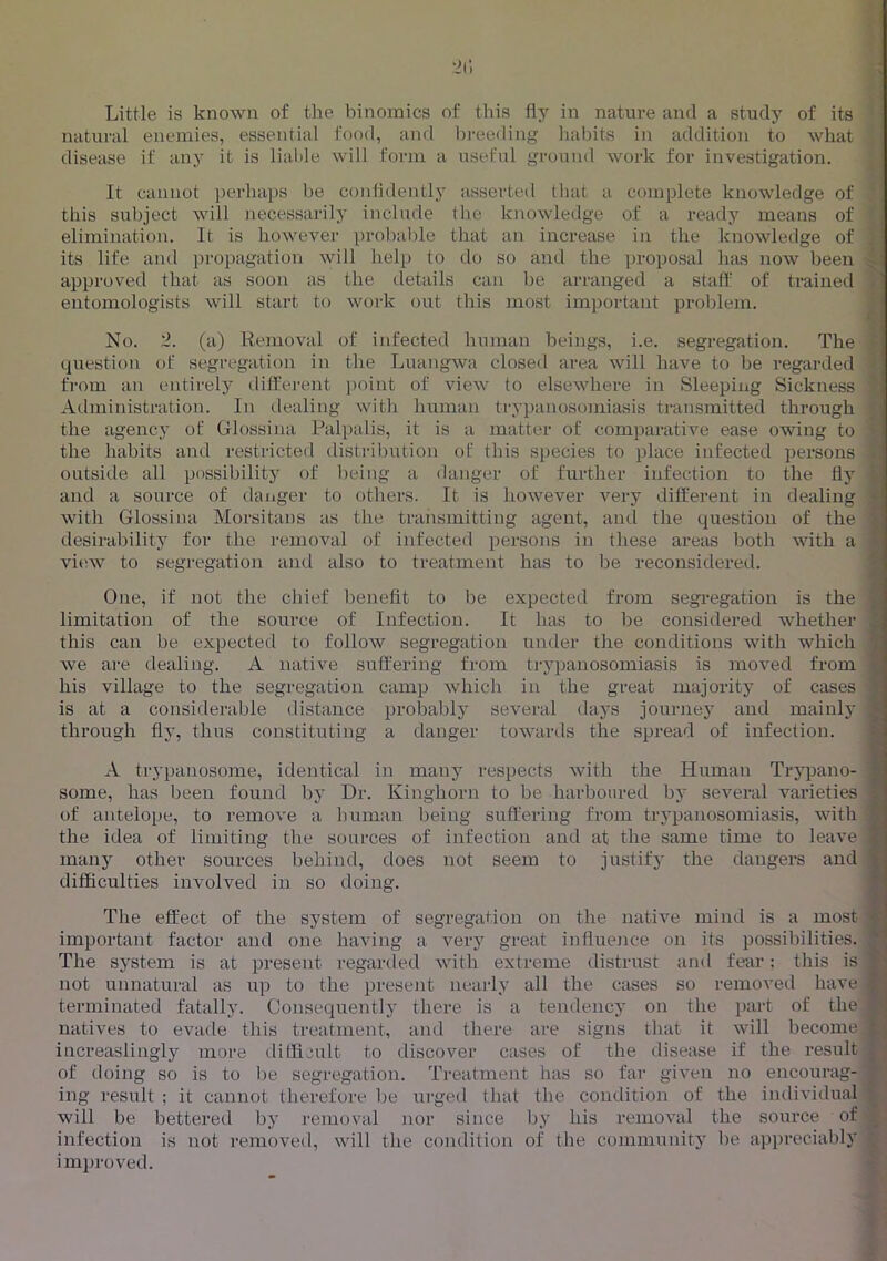 natural enemies, essential food, and breeding habits in addition to what disease if any it is lialile will form a useful ground work for investigation. It cannot perhaps be confidently asserted that a complete knowledge of ; this subject will necessarily include the knowledge of a ready means of ’ elimination. It is however probal)le that an increase in the knowledge of ji its life and propagation will help to do so and the proposal has now been ^ approved that as soon as the details can be arranged a staff of trained i entomologists will start to work out this most important problem. j No. 2. (a) Removal of infected human beings, i.e. segregation. The f question f)f segregation in the Luangwa closed area will have to be regarded I from an entirely different i)oint of view to elsewhere in Sleeping Sickness Administration. In tlealing with human trypanosomiasis transmitted through i the agency of Glossina Palpalis, it is a matter of comparative ease owing to | the habits and restricted distribution of this species to place infected persons * outside all possibility of being a danger of further infection to the fly | and a source of danger to others. It is however very different in dealing 8 with Glossina Morsitans as the traiismitting agent, and the question of the 8 desirability for the removal of infected persons in these areas both with a 8 view to segregation and also to treatment has to be reconsidered. 8 One, if not the chief benefit to be expected from segregation is the 8 limitation of the source of Infection. It has to be considered whether 8 this can be expected to follow segregation under the conditions with which 8 Ave are dealing. A native suffering from trypanosomiasis is moved from 8 his village to the segregation camp whicli in the great majority of cases 8 is at a considerable distance probably several days journej and mainly 8 through fly, thus constituting a danger towards the spread of infection. 8 A trypanosome, identical in many respects with the Human Trypano- | some, has been found by Dr. Kinghorn to be harboured bj' several varieties ^ of antelope, to remove a human being suffering from trypanosomiasis, with a the idea of limiting the sources of infection and at the same time to leave f many other sources behind, does not seem to justify the dangers and |- difficulties involved in so doing. f The effect of the system of segregation on the native mind is a most important factor and one having a very great influence on its possibilities. ' The system is at present regarded with extreme distrust and fear: this is not unnatural as up to the present nearly all the cases so removed have terminated fatally. Consequently there is a tendency on the i>art of the 'f natives to evade this treatment, and there are signs that it will become t ^ increaslingly more difficult to discover cases of the disease if the result , of doing so is to be segregation. Treatment has so far given no encourag- ing result ; it cannot therefore lie urged that the condition of the individual will be bettered by removal nor since by his removal the source of _ infection is not removed, will the condition of the community be appreciably improved.